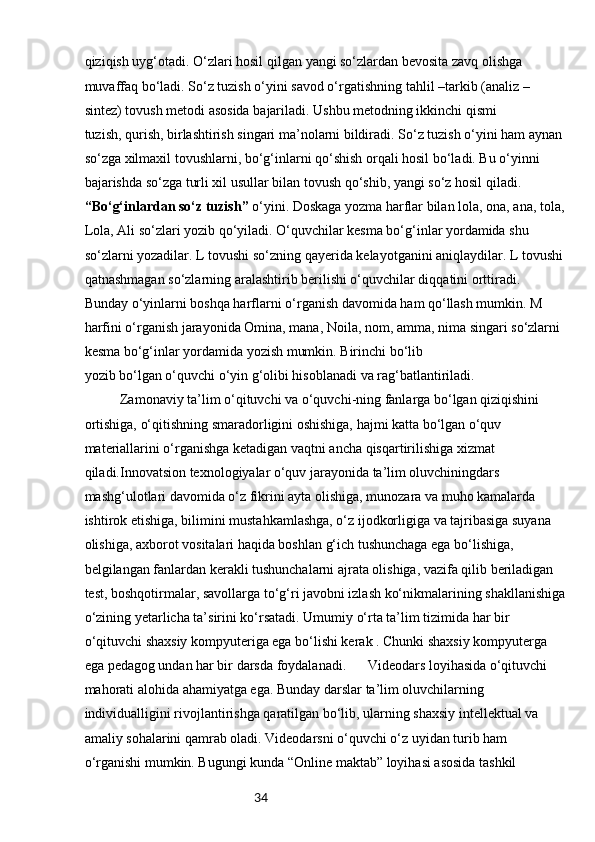34qiziqish uyg‘otadi. O‘zlari hosil qilgan   yangi so‘zlardan bevosita zavq olishga 
muvaffaq bo‘ladi. So‘z tuzish o‘yini savod o‘rgatishning   tahlil –tarkib (analiz –
sintez) tovush metodi asosida bajariladi. Ushbu metodning ikkinchi qismi
tuzish, qurish, birlashtirish singari ma’nolarni bildiradi. So‘z tuzish o‘yini ham aynan 
so‘zga xilmaxil tovushlarni, bo‘g‘inlarni qo‘shish orqali hosil bo‘ladi. Bu o‘yinni 
bajarishda so‘zga turli xil   usullar bilan tovush qo‘shib, yangi so‘z hosil qiladi.
“Bo‘g‘inlardan so‘z tuzish”  o‘yini. Doskaga yozma harflar bilan lola, ona, ana, tola,
Lola, Ali so‘zlari yozib qo‘yiladi. O‘quvchilar kesma bo‘g‘inlar yordamida shu 
so‘zlarni yozadilar.   L tovushi so‘zning qayerida kelayotganini aniqlaydilar. L tovushi
qatnashmagan so‘zlarning   aralashtirib berilishi o‘quvchilar diqqatini orttiradi. 
Bunday o‘yinlarni boshqa harflarni   o‘rganish davomida ham qo‘llash mumkin. M 
harfini o‘rganish jarayonida Omina, mana, Noila,   nom, amma, nima singari so‘zlarni 
kesma bo‘g‘inlar yordamida yozish mumkin. Birinchi bo‘lib
yozib bo‘lgan o‘quvchi o‘yin g‘olibi hisoblanadi va rag‘batlantiriladi.
  Zamonaviy ta’lim o‘qituvchi va o‘quvchi-ning fanlarga bo‘lgan qiziqishini 
ortishiga, o‘qitishning smaradorligini oshishiga, hajmi katta bo‘lgan o‘quv 
materiallarini o‘rganishga ketadigan vaqtni ancha qisqartirilishiga xizmat 
qiladi.Innovatsion texnologiyalar o‘quv jarayonida ta’lim oluvchiningdars 
mashg‘ulotlari davomida o‘z fikrini ayta olishiga, munozara va muho kamalarda 
ishtirok etishiga, bilimini mustahkamlashga, o‘z ijodkorligiga va tajribasiga suyana 
olishiga, axborot vositalari haqida boshlan g‘ich tushunchaga ega bo‘lishiga, 
belgilangan fanlardan kerakli tushunchalarni ajrata olishiga, vazifa qilib beriladigan 
test, boshqotirmalar, savollarga to‘g‘ri javobni izlash ko‘nikmalarining shakllanishiga
o‘zining yetarlicha ta’sirini ko‘rsatadi. Umumiy o‘rta ta’lim tizimida har bir 
o‘qituvchi shaxsiy kompyuteriga ega bo‘lishi kerak . Chunki shaxsiy kompyuterga 
ega pedagog undan har bir darsda foydalanadi.  Videodars loyihasida o‘qituvchi 
mahorati alohida ahamiyatga ega. Bunday darslar ta’lim oluvchilarning 
individualligini rivojlantirishga qaratilgan bo‘lib, ularning shaxsiy intellektual va 
amaliy sohalarini qamrab oladi. Videodarsni o‘quvchi o‘z uyidan turib ham 
o‘rganishi mumkin. Bugungi kunda “Online maktab” loyihasi asosida tashkil  