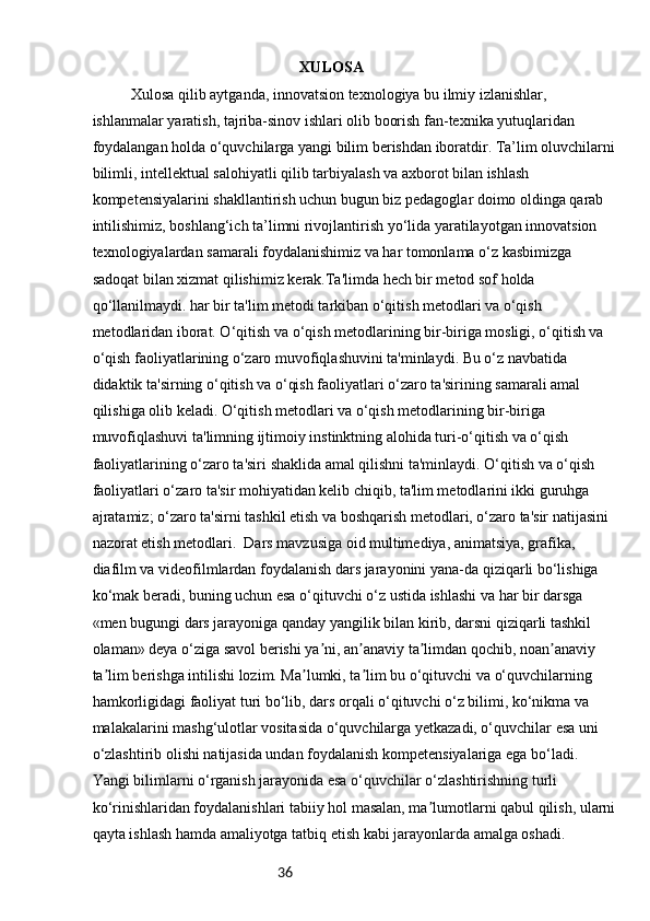 36 XULOSA 
  Xulosa qilib aytganda, innovatsion texnologiya bu ilmiy izlanishlar, 
ishlanmalar yaratish, tajriba-sinov ishlari olib boorish fan-texnika yutuqlaridan 
foydalangan holda o‘quvchilarga yangi bilim berishdan iboratdir. Ta’lim oluvchilarni 
bilimli, intellektual salohiyatli qilib tarbiyalash va axborot bilan ishlash 
kompetensiyalarini shakllantirish uchun bugun biz pedagoglar doimo oldinga qarab 
intilishimiz, boshlang‘ich ta’limni rivojlantirish yo‘lida yaratilayotgan innovatsion 
texnologiyalardan samarali foydalanishimiz va har tomonlama o‘z kasbimizga 
sadoqat bilan xizmat qilishimiz kerak.Ta'limda hech bir metod sof holda 
qo‘llanilmaydi. har bir ta'lim metodi tarkiban o‘qitish metodlari va o‘qish 
metodlaridan iborat. O‘qitish va o‘qish metodlarining bir-biriga mosligi, o‘qitish va 
o‘qish faoliyatlarining o‘zaro muvofiqlashuvini ta'minlaydi. Bu o‘z navbatida 
didaktik ta'sirning o‘qitish va o‘qish faoliyatlari o‘zaro ta'sirining samarali amal 
qilishiga olib keladi. O‘qitish metodlari va o‘qish metodlarining bir-biriga 
muvofiqlashuvi ta'limning ijtimoiy instinktning alohida turi-o‘qitish va o‘qish 
faoliyatlarining o‘zaro ta'siri shaklida amal qilishni ta'minlaydi. O‘qitish va o‘qish 
faoliyatlari o‘zaro ta'sir mohiyatidan kelib chiqib, ta'lim metodlarini ikki guruhga 
ajratamiz; o‘zaro ta'sirni tashkil etish va boshqarish metodlari, o‘zaro ta'sir natijasini 
nazorat etish metodlari.    Dars mavzusiga oid multimediya, animatsiya, grafika, 
diafilm va videofilmlardan foydalanish dars jarayonini yana-da qiziqarli bo‘lishiga 
ko‘mak beradi, buning uchun esa o‘qituvchi o‘z ustida ishlashi va har bir darsga 
«men bugungi dars jarayoniga qanday yangilik bilan kirib, darsni qiziqarli tashkil 
olaman» deya o‘ziga savol berishi ya ni, an anaviy ta limdan qochib, noan anaviy ʼ ʼ ʼ ʼ
ta lim berishga intilishi lozim. Ma lumki, ta lim bu o‘qituvchi va o‘quvchilarning 	
ʼ ʼ ʼ
hamkorligidagi faoliyat turi bo‘lib, dars orqali o‘qituvchi o‘z bilimi, ko‘nikma va 
malakalarini mashg‘ulotlar vositasida o‘quvchilarga yetkazadi, o‘quvchilar esa uni 
o‘zlashtirib olishi natijasida undan foydalanish kompetensiyalariga ega bo‘ladi. 
Yangi bilimlarni o‘rganish jarayonida esa o‘quvchilar o‘zlashtirishning turli 
ko‘rinishlaridan foydalanishlari tabiiy hol masalan, ma lumotlarni qabul qilish, ularni	
ʼ
qayta ishlash hamda amaliyotga tatbiq etish kabi jarayonlarda amalga oshadi.  