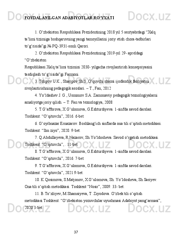 37FOYDALANILGAN ADABIYOTLAR RO‘YXATI 
  1. O‘zbekiston Respublikasi Prezidentining 2018 yil 5 sentyabrdagi “Xalq 
ta’limi tizimiga boshqaruvning yangi tamoyillarini joriy etish chora-tadbirlari 
to‘g‘risida”gi № PQ-3931-sonli Qarori. 
  2. O‘zbekiston Respublikasi Prezidentining 2019-yil 29- apreldagi 
“O‘zbekiston 
Respublikasi Xalq ta’limi tizimini 2030- yilgacha rivojlantirish konsepsiyasini 
tasdiqlash to‘g‘risida”gi Farmoni.   
  3. Tolipov U.K., Sharipov Sh.S. O‘quvchi shaxsi ijodkorlik faoliyatini 
rivojlantirishning pedagogik asoslari. – T., Fan, 2012  
  4. Yo‘ldashev J. G., Usmonov S.A. Zamonaviy pedagogik texnologiyalarni 
amaliyotga joriy qilish. – T: Fan va texnologiya, 2008  
  5. T.G‘afforova, X.G‘ulomova, G.Eshturdiyeva. 1-sinfda savod darslari. 
Toshkent. “O‘qituvchi”, 2016. 6-bet.  
  6. G‘oyibnazar Ernazarov. Boshlang‘ich sinflarda ona tili o‘qitish metodikasi. 
Toshkent. “Ilm ziyo”, 2020. 9-bet.  
  7. Q.Abdullayeva, R.Nazarov, Sh.Yo‘ldosheva. Savod o‘rgatish metodikasi. 
Toshkent. “O‘qituvchi”, . 11-bet.  
  8. T.G‘afforova, X.G‘ulomova, G.Eshturdiyeva. 1-sinfda savod darslari. 
Toshkent. “O‘qituvchi”, 2016. 7-bet.  
  9. T.G‘afforova, X.G‘ulomova, G.Eshturdiyeva. 1-sinfda savod darslari. 
Toshkent. “O‘qituvchi”, 2021 9-bet.  
  10. K.Qosimova, S.Matjonov, X.G‘ulomova, Sh. Yo‘ldosheva, Sh.Sariyev. 
Ona tili o‘qitish metodikasi. Toshkent “Nosir”, 2009. 33- bet.  
  11. B.To‘xliyev, M.Shamsiyeva, T. Ziyodova. O‘zbek tili o‘qitish 
metodikasi.Toshkent. “O‘zbekiston yozuvchilar uyushmasi Adabiyot jamg‘armasi”,  
2020 3-bet.  
