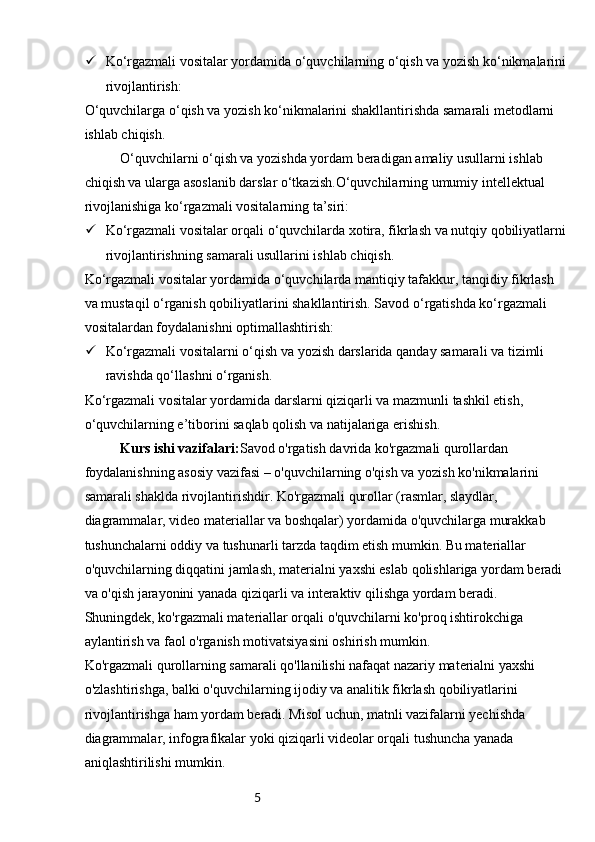 5 Ko‘rgazmali vositalar yordamida o‘quvchilarning o‘qish va yozish ko‘nikmalarini
rivojlantirish:
O‘quvchilarga o‘qish va yozish ko‘nikmalarini shakllantirishda samarali metodlarni 
ishlab chiqish.
O‘quvchilarni o‘qish va yozishda yordam beradigan amaliy usullarni ishlab 
chiqish va ularga asoslanib darslar o‘tkazish.O‘quvchilarning umumiy intellektual 
rivojlanishiga ko‘rgazmali vositalarning ta’siri:
 Ko‘rgazmali vositalar orqali o‘quvchilarda xotira, fikrlash va nutqiy qobiliyatlarni
rivojlantirishning samarali usullarini ishlab chiqish.
Ko‘rgazmali vositalar yordamida o‘quvchilarda mantiqiy tafakkur, tanqidiy fikrlash 
va mustaqil o‘rganish qobiliyatlarini shakllantirish. Savod o‘rgatishda ko‘rgazmali 
vositalardan foydalanishni optimallashtirish:
 Ko‘rgazmali vositalarni o‘qish va yozish darslarida qanday samarali va tizimli 
ravishda qo‘llashni o‘rganish.
Ko‘rgazmali vositalar yordamida darslarni qiziqarli va mazmunli tashkil etish, 
o‘quvchilarning e’tiborini saqlab qolish va natijalariga erishish.
Kurs ishi vazifalari: Savod o'rgatish davrida ko'rgazmali qurollardan 
foydalanishning asosiy vazifasi – o'quvchilarning o'qish va yozish ko'nikmalarini 
samarali shaklda rivojlantirishdir. Ko'rgazmali qurollar (rasmlar, slaydlar, 
diagrammalar, video materiallar va boshqalar) yordamida o'quvchilarga murakkab 
tushunchalarni oddiy va tushunarli tarzda taqdim etish mumkin. Bu materiallar 
o'quvchilarning diqqatini jamlash, materialni yaxshi eslab qolishlariga yordam beradi 
va o'qish jarayonini yanada qiziqarli va interaktiv qilishga yordam beradi. 
Shuningdek, ko'rgazmali materiallar orqali o'quvchilarni ko'proq ishtirokchiga 
aylantirish va faol o'rganish motivatsiyasini oshirish mumkin.
Ko'rgazmali qurollarning samarali qo'llanilishi nafaqat nazariy materialni yaxshi 
o'zlashtirishga, balki o'quvchilarning ijodiy va analitik fikrlash qobiliyatlarini 
rivojlantirishga ham yordam beradi. Misol uchun, matnli vazifalarni yechishda 
diagrammalar, infografikalar yoki qiziqarli videolar orqali tushuncha yanada 
aniqlashtirilishi mumkin. 