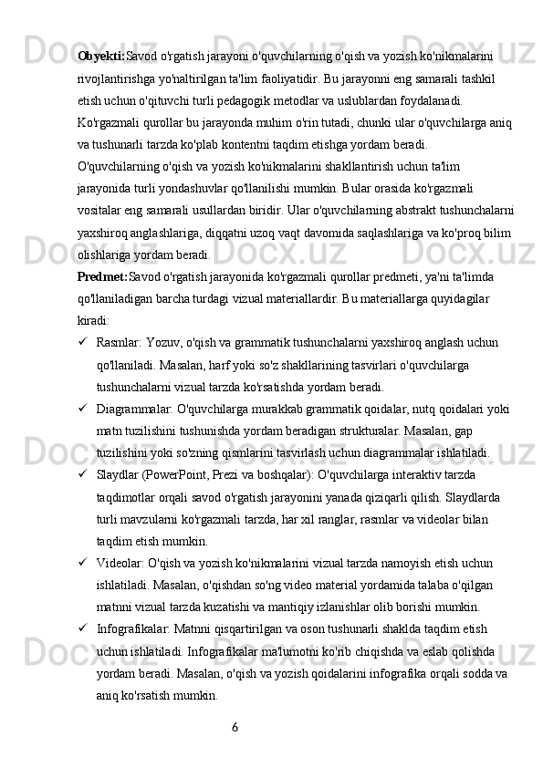6Obyekti: Savod o'rgatish jarayoni o'quvchilarning o'qish va yozish ko'nikmalarini 
rivojlantirishga yo'naltirilgan ta'lim faoliyatidir. Bu jarayonni eng samarali tashkil 
etish uchun o'qituvchi turli pedagogik metodlar va uslublardan foydalanadi. 
Ko'rgazmali qurollar bu jarayonda muhim o'rin tutadi, chunki ular o'quvchilarga aniq 
va tushunarli tarzda ko'plab kontentni taqdim etishga yordam beradi.
O'quvchilarning o'qish va yozish ko'nikmalarini shakllantirish uchun ta'lim 
jarayonida turli yondashuvlar qo'llanilishi mumkin. Bular orasida ko'rgazmali 
vositalar eng samarali usullardan biridir. Ular o'quvchilarning abstrakt tushunchalarni
yaxshiroq anglashlariga, diqqatni uzoq vaqt davomida saqlashlariga va ko'proq bilim 
olishlariga yordam beradi.
Predmet: Savod o'rgatish jarayonida ko'rgazmali qurollar predmeti, ya'ni ta'limda 
qo'llaniladigan barcha turdagi vizual materiallardir. Bu materiallarga quyidagilar 
kiradi:
 Rasmlar: Yozuv, o'qish va grammatik tushunchalarni yaxshiroq anglash uchun 
qo'llaniladi. Masalan, harf yoki so'z shakllarining tasvirlari o'quvchilarga 
tushunchalarni vizual tarzda ko'rsatishda yordam beradi.
 Diagrammalar: O'quvchilarga murakkab grammatik qoidalar, nutq qoidalari yoki 
matn tuzilishini tushunishda yordam beradigan strukturalar. Masalan, gap 
tuzilishini yoki so'zning qismlarini tasvirlash uchun diagrammalar ishlatiladi.
 Slaydlar (PowerPoint, Prezi va boshqalar): O'quvchilarga interaktiv tarzda 
taqdimotlar orqali savod o'rgatish jarayonini yanada qiziqarli qilish. Slaydlarda 
turli mavzularni ko'rgazmali tarzda, har xil ranglar, rasmlar va videolar bilan 
taqdim etish mumkin.
 Videolar: O'qish va yozish ko'nikmalarini vizual tarzda namoyish etish uchun 
ishlatiladi. Masalan, o'qishdan so'ng video material yordamida talaba o'qilgan 
matnni vizual tarzda kuzatishi va mantiqiy izlanishlar olib borishi mumkin.
 Infografikalar: Matnni qisqartirilgan va oson tushunarli shaklda taqdim etish 
uchun ishlatiladi. Infografikalar ma'lumotni ko'rib chiqishda va eslab qolishda 
yordam beradi. Masalan, o'qish va yozish qoidalarini infografika orqali sodda va 
aniq ko'rsatish mumkin. 