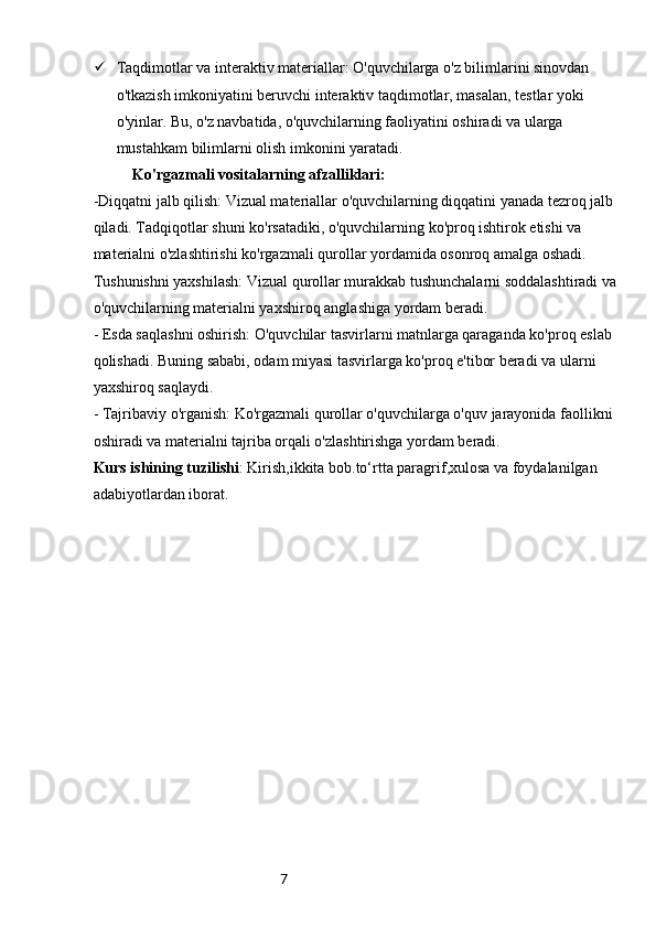 7 Taqdimotlar va interaktiv materiallar: O'quvchilarga o'z bilimlarini sinovdan 
o'tkazish imkoniyatini beruvchi interaktiv taqdimotlar, masalan, testlar yoki 
o'yinlar. Bu, o'z navbatida, o'quvchilarning faoliyatini oshiradi va ularga 
mustahkam bilimlarni olish imkonini yaratadi.
Ko'rgazmali vositalarning afzalliklari:
-Diqqatni jalb qilish: Vizual materiallar o'quvchilarning diqqatini yanada tezroq jalb 
qiladi. Tadqiqotlar shuni ko'rsatadiki, o'quvchilarning ko'proq ishtirok etishi va 
materialni o'zlashtirishi ko'rgazmali qurollar yordamida osonroq amalga oshadi.
Tushunishni yaxshilash: Vizual qurollar murakkab tushunchalarni soddalashtiradi va 
o'quvchilarning materialni yaxshiroq anglashiga yordam beradi.
- Esda saqlashni oshirish: O'quvchilar tasvirlarni matnlarga qaraganda ko'proq eslab 
qolishadi. Buning sababi, odam miyasi tasvirlarga ko'proq e'tibor beradi va ularni 
yaxshiroq saqlaydi.
- Tajribaviy o'rganish: Ko'rgazmali qurollar o'quvchilarga o'quv jarayonida faollikni 
oshiradi va materialni tajriba orqali o'zlashtirishga yordam beradi.
Kurs ishining tuzilishi : Kirish,ikkita bob.to‘rtta paragrif,xulosa va foydalanilgan 
adabiyotlardan iborat. 