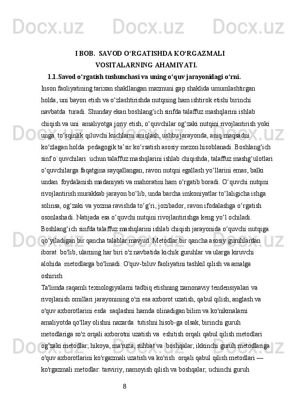8                     I BOB.  SAVOD O‘RGATISHDA KO‘RGAZMALI 
VOSITALARNING AHAMIYATI.
1.1. Savod o‘rgatish tushunchasi va uning o‘quv jarayonidagi o‘rni.
Inson faoliyatining tarixan shakllangan mazmuni gap shaklida umumlashtirgan 
holda, uni bayon etish va o‘zlashtirishda nutqning ham ishtirok etishi birinchi 
navbatda    turadi. Shunday ekan boshlang‘ich sinfda talaffuz mashqlarini ishlab 
chiqish va uni    amaliyotga joriy etish, o‘quvchilar og‘zaki nutqini rivojlantirish yoki 
unga    to‘sqinlik qiluvchi kuchlarni aniqlash, ushbu jarayonda, aniq maqsadni 
ko‘zlagan holda    pedagogik ta’sir ko‘rsatish asosiy mezon hisoblanadi. Boshlang‘ich 
sinf o`quvchilari    uchun talaffuz mashqlarini ishlab chiqishda, talaffuz mashg‘ulotlari
o‘quvchilarga faqatgina sayqallangan, ravon nutqni egallash yo‘llarini emas, balki 
undan    foydalanish madaniyati va mahoratini ham o‘rgatib boradi. O‘quvchi nutqini 
rivojlantirish murakkab jarayon bo‘lib, unda barcha imkoniyatlar to‘laligicha ishga 
solinsa, og‘zaki va yozma ravishda to‘g‘ri, jozibador, ravon ifodalashga o‘rgatish 
osonlashadi. Natijada esa o‘quvchi nutqini rivojlantirishga keng yo‘l ochiladi. 
Boshlang‘ich sinfda talaffuz mashqlarini ishlab chiqish jarayonida o‘quvchi nutqiga 
qo‘yiladigan bir qancha talablar mavjud. Metodlar bir qancha asosiy guruhlardan 
iborat    bo'lib, ularning har biri o'z navbatida kichik guruhlar va ularga kiruvchi 
alohida    metodlarga bo'linadi. O'quv-biluv faoliyatini tashkil qilish va amalga 
oshirish 
Ta'limda raqamli texnologiyalarni tadbiq etishning zamonaviy tendensiyalari va 
rivojlanish omillari   jarayonining o'zi esa axborot uzatish, qabul qilish, anglash va 
o'quv axborotlarini esda    saqlashni hamda olinadigan bilim va ko'nikmalarni 
amaliyotda qo'llay olishni nazarda    tutishni hisob-ga olsak, birinchi guruh 
metodlariga so'z orqali axborotni uzatish va    eshitish orqali qabul qilish metodlari 
og‘zaki metodlar; hikoya, ma'ruza, suhbat va    boshqalar; ikkinchi guruh metodlariga 
o'quv axborotlarini ko'rgazmali uzatish va ko'rish    orqali qabul qilish metodlari — 
ko'rgazmali metodlar: tasviriy, namoyish qilish va boshqalar; uchinchi guruh  