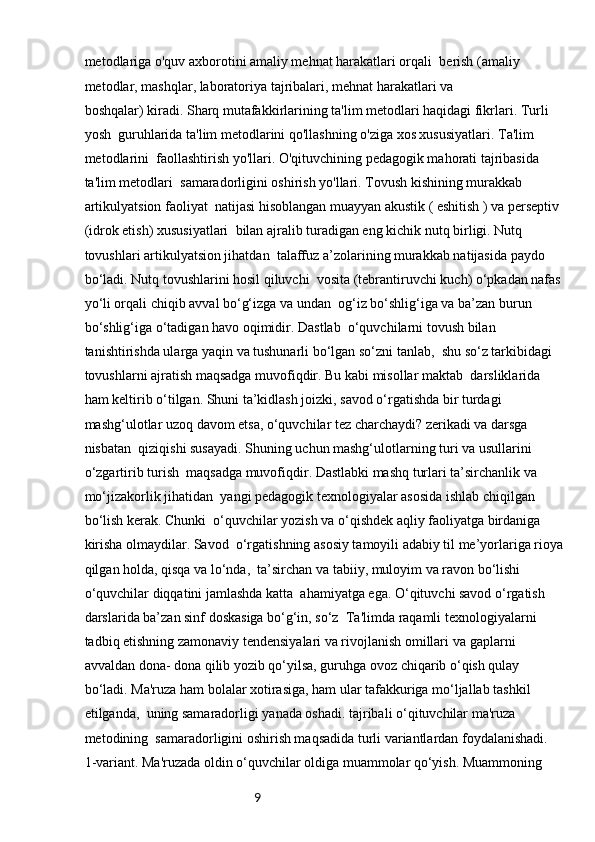9metodlariga o'quv axborotini amaliy mehnat harakatlari orqali    berish (amaliy 
metodlar, mashqlar, laboratoriya tajribalari, mehnat harakatlari va 
boshqalar) kiradi. Sharq mutafakkirlarining ta'lim metodlari haqidagi fikrlari. Turli 
yosh    guruhlarida ta'lim metodlarini qo'llashning o'ziga xos xususiyatlari. Ta'lim 
metodlarini    faollashtirish yo'llari. O'qituvchining pedagogik mahorati tajribasida 
ta'lim metodlari    samaradorligini oshirish yo'llari. Tovush kishining murakkab 
artikulyatsion faoliyat    natijasi hisoblangan muayyan akustik ( eshitish ) va perseptiv 
(idrok etish) xususiyatlari    bilan ajralib turadigan eng kichik nutq birligi. Nutq 
tovushlari artikulyatsion jihatdan    talaffuz a’zolarining murakkab natijasida paydo 
bo‘ladi. Nutq tovushlarini hosil qiluvchi    vosita (tebrantiruvchi kuch) o‘pkadan nafas 
yo‘li orqali chiqib avval bo‘g‘izga va undan    og‘iz bo‘shlig‘iga va ba’zan burun 
bo‘shlig‘iga o‘tadigan havo oqimidir. Dastlab    o‘quvchilarni tovush bilan 
tanishtirishda ularga yaqin va tushunarli bo‘lgan so‘zni tanlab,    shu so‘z tarkibidagi 
tovushlarni ajratish maqsadga muvofiqdir. Bu kabi misollar maktab    darsliklarida 
ham keltirib o‘tilgan. Shuni ta’kidlash joizki, savod o‘rgatishda bir turdagi 
mashg‘ulotlar uzoq davom etsa, o‘quvchilar tez charchaydi? zerikadi va darsga 
nisbatan    qiziqishi susayadi. Shuning uchun mashg‘ulotlarning turi va usullarini 
o‘zgartirib turish    maqsadga muvofiqdir. Dastlabki mashq turlari ta’sirchanlik va 
mo‘jizakorlik jihatidan    yangi pedagogik texnologiyalar asosida ishlab chiqilgan 
bo‘lish kerak. Chunki    o‘quvchilar yozish va o‘qishdek aqliy faoliyatga birdaniga 
kirisha olmaydilar. Savod    o‘rgatishning asosiy tamoyili adabiy til me’yorlariga rioya
qilgan holda, qisqa va lo‘nda,    ta’sirchan va tabiiy, muloyim va ravon bo‘lishi 
o‘quvchilar diqqatini jamlashda katta    ahamiyatga ega. O‘qituvchi savod o‘rgatish 
darslarida ba’zan sinf doskasiga bo‘g‘in, so‘z    Ta'limda raqamli texnologiyalarni 
tadbiq etishning zamonaviy tendensiyalari va rivojlanish omillari   va gaplarni 
avvaldan dona- dona qilib yozib qo‘yilsa, guruhga ovoz chiqarib o‘qish qulay 
bo‘ladi.   Ma'ruza ham bolalar xotirasiga, ham ular tafakkuriga mo‘ljallab tashkil 
etilganda,    uning samaradorligi yanada oshadi. tajribali o‘qituvchilar ma'ruza 
metodining    samaradorligini oshirish maqsadida turli variantlardan foydalanishadi.
1-variant. Ma'ruzada oldin o‘quvchilar oldiga muammolar qo‘yish. Muammoning  
