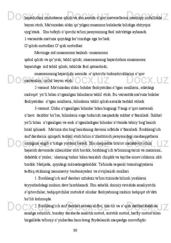 10bajarilishini muhokama qilish va shu asosda o‘quv materiallarini mantiqiy izchillikda
bayon etish. Ma'ruzadan oldin qo‘yilgan muammo bolalarda bilishga ehtiyojni 
uyg‘otadi.    Shu tufayli o‘quvchi ta'lim jarayonining faol sub'ektiga aylanadi. 
1-variantda ma'ruza quyidagi ko‘rinishga ega bo‘ladi:
O‘qitish-metodlari O‘qish metodlari 
Mavzuga oid muammoni tanlash -muammoni 
qabul qilish va qo‘yish; tahlil qilish; muammoning bajarilishini-muammoni 
bajarishga    oid tahlil qilish; tahlilda faol qatnashish;
muammoning bajarilishi asosida -o‘qituvchi tushuntirishlarini o‘quv 
materialini    izchil bayon etish.
2-variant. Ma'ruzadan oldin bolalar faoliyatidan o‘tgan omillarni, odatdagi 
muloqot    yo‘li bilan o‘rganilgan bilimlarni tahlil etish. Bu variantda ma'ruza bolalar 
faoliyatidan    o‘tgan omillarni, bilimlarni tahlil qilish asosida tashkil etiladi.
3-variant. Oldin o‘rganilgan bilimlar bilan bugungi Yangi o‘quv materiali 
o‘zaro    daxldor bo‘lsa, bilimlarni esga tushirish maqsadida suhbat o‘tkaziladi. Suhbat 
yo‘li bilan    o‘rganilgan va endi o‘rganiladigan bilimlar o‘rtasida tabiiy bog‘lanish 
hosil qilinadi.    Ma'ruza shu bog‘lanishning davomi sifatida o‘tkaziladi. Boshlang‘ich 
sinf darslarini   qiziqarli tashkil etish bilim o‘zlashtirish jarayonidagi mashaqqatlarni 
osongina engib   o‘tishga yordam beradi. Shu maqsadda bitiruv malakaviy ishini 
bajarish davomida   izlanishlar olib bordik, boshlang‘ich ta'limning tarixi va mazmuni, 
didaktik o‘yinlar,    ularning turlari bilan tanishib chiqdik va tajriba-sinov ishlarini olib
bordik. Natijada,   quyidagi xulosalargakeldik:   Ta'limda raqamli texnologiyalarni 
tadbiq etishning zamonaviy tendensiyalari va rivojlanish omillari
1. Boshlang‘ich sinf darslari uzluksiz ta'lim tizimida bilimli yoshlarni 
tayyorlashdagi muhim davr hisoblanadi. Shu sababli doimiy ravishda amaliyotchi
o‘qituvchilar, tadqiqotchilar metodist olimlar faoliyatining muhim tadqiqot ob'ekti 
bo‘lib   kelmoqda.
2. Boshlang‘ich sinf darslari asosan alifbe, ona tili va o‘qish darslarishaklida 
amalga oshirilib, bunday darslarda analitik metod, sintetik metod, harfiy metod bilan 
birgalikda ta'limiy o‘yinlardan ham keng foydalanish maqsadga muvofiqdir. 