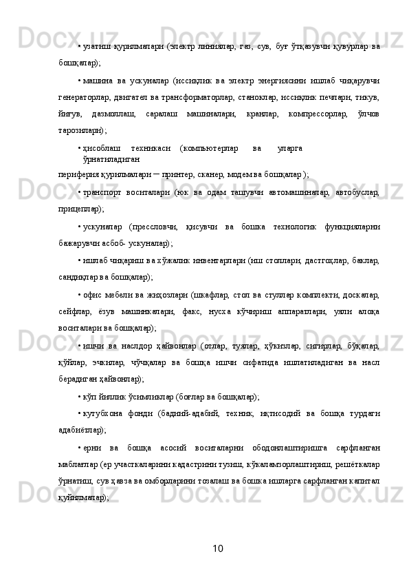 • узатиш   қурилмалари   (электр   линиялар,   газ,   сув,   буғ   ўтқазувчи   қувурлар   ва
бошқалар); 
• машина   ва   ускуналар   (иссиқлик   ва   электр   энергиясини   ишлаб   чиқарувчи
генераторлар, двигател ва трансформаторлар, станоклар, иссиқлик печлари, тикув,
йиғув,   дазмоллаш,   саралаш   машиналари,   кранлар,   компрессорлар,   ўлчов
тарозилари); 
• ҳисоблаш  техникаси  (компьютерлар  ва  уларга  
ўрнатиладиган 
периферия қурилмалари ─ принтер, сканер, модем ва бошқалар ); 
• транспорт   воситалари   (юк   ва   одам   ташувчи   автомашиналар,   автобуслар,
прицеплар); 
• ускуналар   (прессловчи,   қисувчи   ва   бошка   технологик   функцияларни
бажарувчи асбоб- ускуналар); 
• ишлаб чиқариш ва хўжалик инвентарлари (иш столлари, дастгоҳлар, баклар,
сандиқлар ва бошқалар); 
• офис  мебели  ва   жиҳозлари  (шкафлар,  стол  ва  стуллар  комплекти,  доскалар,
сейфлар,   ёзув   машинкалари,   факс,   нусха   кўчириш   аппаратлари,   уяли   алоқа
воситалари ва бошқалар); 
• ишчи   ва   наслдор   ҳайвонлар   (отлар,   туялар,   ҳўкизлар,   сигирлар,   бўқалар,
қўйлар,   эчкилар,   чўчқалар   ва   бошқа   ишчи   сифатида   ишлатиладиган   ва   насл
берадиган ҳайвонлар); 
• кўп йиллик ўсимликлар (боғлар ва бошқалар); 
• кутубхона   фонди   (бадиий-адабий,   техник,   иқтисодий   ва   бошқа   турдаги
адабиётлар); 
• ерни   ва   бошқа   асосий   воситаларни   ободонлаштиришга   сарфланган
маблағлар (ер участкаларини кадастрини тузиш, кўкаламзорлаштириш, решёткалар
ўрнатиш, сув ҳавза ва омборларини тозалаш ва бошка ишларга сарфланган капитал
қуйилмалар); 
  10