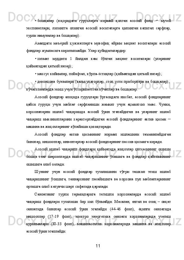 • бошқалар   (юқоридаги   гурухларга   кирмай   қолган   асосий   фонд   ─   музей
экспонатлари,   лизингга   олинган   асосий   воситаларга   қилинган   капитал   сарфлар,
турли намуналар ва бошқалар). 
Амалдаги   меъёрий   ҳужжатларга   мувофиқ   айрим   меҳнат   воситалари   асосий
фондлар жумласига киритилмайди. Улар қуйидагилардир: 
• хизмат   муддати   1   йилдан   кам   бўлган   меҳнат   воситалари   (уларнинг
қийматидан қатъий назар); 
• махсус кийимлар, пойафзал, кўрпа-ёстиқлар (қийматидан қатъий назар); 
• девонхона буюмлари (калькуляторлар, стол усти приборлари ва бошқалар);   
кўчатхоналарда экиш учун ўстирилаётган кўчатлар ва бошқалар. 
Асосий   фондлар   алоҳида   гуруҳлари   ўртасидаги   нисбат,   асосий   фондларнинг
қайси   гуруҳи   учун   маблағ   сарфланиши   жамият   учун   аҳмиятсиз   эмас.   Чунки,
корхоналарни   ишлаб   чиқаришда   асосий   ўрин   эгалайдиган   ва   уларнинг   ишлаб
чиқариш   имкониятларини   характерлайдиган   асосий   фондларнинг   актив   қисми   ─
машина ва жиҳозларнинг кўпайиши қизиқтиради. 
Асосий   фондлар   актив   қисмининг   нормал   ишлашини   таъминлайдиган
бинолар, иншоотлар, инвентарлар асосий фондларнинг пассив қисмига киради. 
Асосий   ишлаб   чиқариш   фондлари   қийматида   жиҳозлар   ҳиссасининг   ошиши
бошқа   тенг   шароитларда   ишлаб   чиқаришнинг   ўсишига   ва   фондлар   қайтимининг
ошишига олиб келади. 
Шунинг   учун   асосий   фондлар   тузилишини   тўғри   ташкил   этиш   ишлаб
чиқаришнинг   ўсишига,   таннархнинг   пасайишига   ва   корхона   пул   маблағларининг
ортишга олиб келувчи шарт сифатида қаралади. 
Саноатнинг   турли   тармоқларига   тегишли   корхоналарда   асосий   ишлаб
чиқариш   фондлари   тузилиши   бир   хил   бўлмайди.   Масалан,   енгил   ва   озиқ   –   овқат
саноатида   бинолар   асосий   ўрин   эгалайди   (44-46   фоиз),   ёқилғи   саноатида
иншоотлар   (17-19   фоиз),   электро   энергетика   саноати   корхоналарида   узатиш
қурилмалари   (30-33   фоиз),   машинасозлик   корхоналарида   машина   ва   жиҳозлар
асосий ўрин эгаллайди. 
  11