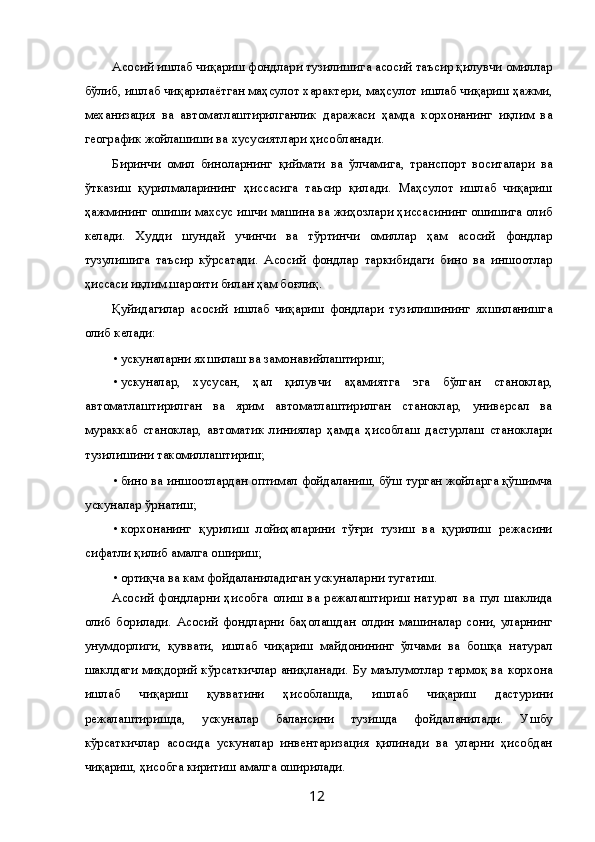 Асосий ишлаб чиқариш фондлари тузилишига асосий таъсир қилувчи омиллар
бўлиб, ишлаб чиқарилаётган маҳсулот характери, маҳсулот ишлаб чиқариш ҳажми,
механизация   ва   автоматлаштирилганлик   даражаси   ҳамда   корхонанинг   иқлим   ва
географик жойлашиши ва хусусиятлари ҳисобланади. 
Биринчи   омил   биноларнинг   қиймати   ва   ўлчамига,   транспорт   воситалари   ва
ўтказиш   қурилмаларининг   ҳиссасига   таьсир   қилади.   Маҳсулот   ишлаб   чиқариш
ҳажмининг ошиши махсус ишчи машина ва жиҳозлари ҳиссасининг ошишига олиб
келади.   Худди   шундай   учинчи   ва   тўртинчи   омиллар   ҳам   асосий   фондлар
тузулишига   таъсир   кўрсатади.   Асосий   фондлар   таркибидаги   бино   ва   иншоотлар
ҳиссаси иқлим шароити билан ҳам боғлиқ. 
Қуйидагилар   асосий   ишлаб   чиқариш   фондлари   тузилишининг   яхшиланишга
олиб келади: 
• ускуналарни яхшилаш ва замонавийлаштириш; 
• ускуналар,   хусусан,   ҳал   қилувчи   аҳамиятга   эга   бўлган   станоклар,
автоматлаштирилган   ва   ярим   автоматлаштирилган   станоклар,   универсал   ва
мураккаб   станоклар,   автоматик   линиялар   ҳамда   ҳисоблаш   дастурлаш   станоклари
тузилишини такомиллаштириш; 
• бино ва иншоотлардан оптимал фойдаланиш, бўш турган жойларга қўшимча
ускуналар ўрнатиш; 
• корхонанинг   қурилиш   лойиҳаларини   тўғри   тузиш   ва   қурилиш   режасини
сифатли қилиб амалга ошириш; 
• ортиқча ва кам фойдаланиладиган ускуналарни тугатиш. 
Асосий   фондларни   ҳисобга   олиш   ва   режалаштириш   натурал   ва   пул   шаклида
олиб   борилади.   Асосий   фондларни   баҳолашдан   олдин   машиналар   сони,   уларнинг
унумдорлиги,   қуввати,   ишлаб   чиқариш   майдонининг   ўлчами   ва   бошқа   натурал
шаклдаги миқдорий кўрсаткичлар аниқланади. Бу маълумотлар тармоқ ва корхона
ишлаб   чиқариш   қувватини   ҳисоблашда,   ишлаб   чиқариш   дастурини
режалаштиришда,   ускуналар   балансини   тузишда   фойдаланилади.   Ушбу
кўрсаткичлар   асосида   ускуналар   инвентаризация   қилинади   ва   уларни   ҳисобдан
чиқариш, ҳисобга киритиш амалга оширилади. 
  12