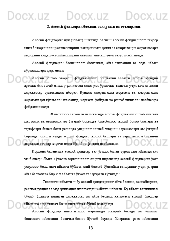  
3. Асосий фондларни ба ҳолаш, эскириши ва таъмирлаш. 
 
Асосий   фондларни   пул   ( қиймат)   шаклида   ба ҳолаш   асосий   фондларнинг   такрор
ишлаб чи қаришини режалаштириш, эскириш меъёрини ва амортизация ажратмалари
ми қдорини  ҳамда хусусийлаштириш  ҳажмини ани қлаш учун зарур  ҳисобланади. 
Асосий   фондларни   ба ҳолашнинг   бошлан ғич,   қайта   тикланиш   ва   қолди қ  қиймат
кўринишлари фар қланади. 
Асосий   ишлаб   чи қариш   фондларининг   бошлан ғич   қиймати   асосий   фондни
яратиш ёки сотиб олиш учун кетган   ҳамда уни ўрнатиш, монтаж учун кетган жами
харажатлар   суммасидан   иборат.   Бундан   амортизация   нормаси   ва   амортизация
ажратмалари кўламини ани қлашда, корхона фойдаси ва рентабеллигини   ҳисоблашда
фойдаланилади. 
Фан-техник тара ққиёти натижасида асосий фондларни ишлаб чи қариш 
шартлари   ва   омиллари   ҳам   ўзгариб   бормо қда,   бинобарин,   жорий   бозор   ба ҳолари   ва
тарифлари   билан   бо ғли қ  равишда   уларнинг   ишлаб   чи қариш   харажатлари   ҳам   ўзгариб
бормо қда.   Ҳозирги   кунда   асосий   фондлар   жорий   ба ҳолари   ва   тарифларига   биринчи
даражали таъсир  қилувчи омил бўлиб инфляция  ҳисобланади. 
Корхона   балансида   асосий   фондлар   ва қт   ўтиши   билан   турли   хил   қийматда   акс
этиб  қолади. Яъни, хўжалик юритишнинг  ҳозирги шароитида асосий фондларни фа қат
уларнинг бошлан ғич   қиймати бўйича   ҳа қи қий ба ҳолаб бўлмайди ва шунинг учун уларни
қайта ба ҳолаш ва бир хил  қийматга ўтказиш зарурати тўгилади. 
 Тикланган  қиймати  ─  бу   асосий фондларнинг  қайта ба ҳолаш, кенгайтириш, 
реконструкция ва модернизация  қилингандан кейинги  қиймати. Бу  қиймат ва қтинчалик
бўлиб,   қўшимча   қилинган   харажатлар   ва   қайта   ба ҳолаш   натижаси   асосий   фондлар
қийматига киритилгач бошлан ғич  қиймат бўлиб  қолаверади. 
Асосий   фондлар   ишлатилиши   жараёнида   эскириб   боради   ва   ўзининг
бошлан ғич   қийматини   бос қичма-бос қич   йў қотиб   боради.   Уларнинг   реал   қийматини
  13   