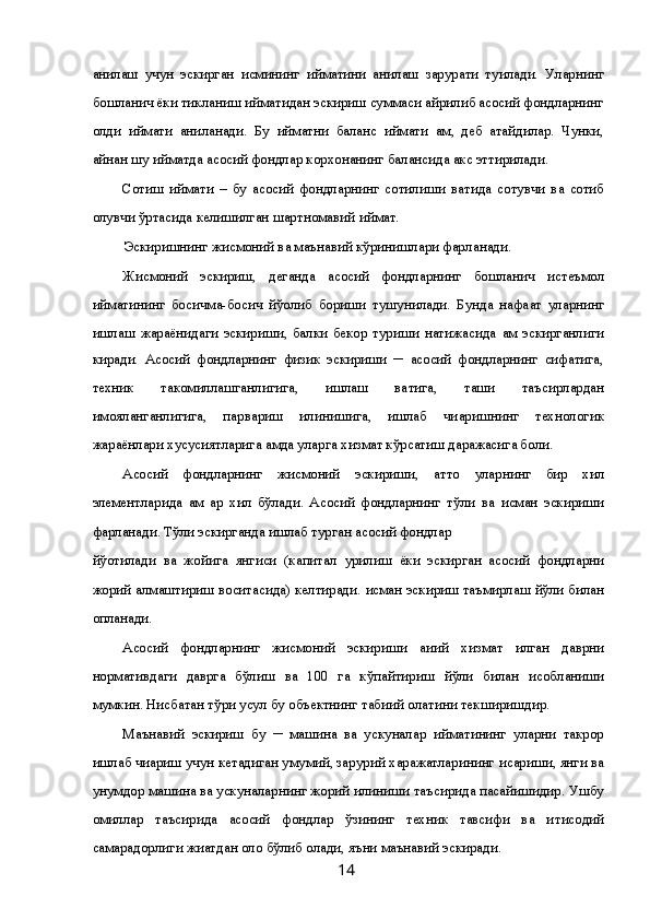 ани қлаш   учун   эскирган   қисмининг   қийматини   ани қлаш   зарурати   ту ғилади.   Уларнинг
бошлан ғич ёки тикланиш  қийматидан эскириш суммаси айрилиб асосий фондларнинг
қолди қ  қиймати   ани қланади.   Бу   қийматни   баланс   қиймати   ҳам,   деб   атайдилар.   Чунки,
айнан шу  қийматда асосий фондлар корхонанинг балансида акс эттирилади. 
Сотиш   қиймати   –   бу   асосий   фондларнинг   сотилиши   ва қтида   сотувчи   ва   сотиб
олувчи ўртасида келишилган шартномавий  қиймат. 
Эскиришнинг жисмоний ва маънавий кўринишлари фар қланади. 
Жисмоний   эскириш,   деганда   асосий   фондларнинг   бошлан ғич   истеъмол
қийматининг   бос қичма-бос қич   йў қолиб   бориши   тушунилади.   Бунда   нафа қат   уларнинг
ишлаш   жараёнидаги   эскириши,   балки   бекор   туриши   натижасида   ҳам   эскирганлиги
киради.   Асосий   фондларнинг   физик   эскириши   ─   асосий   фондларнинг   сифатига,
техник   такомиллашганлигига,   ишлаш   ва қтига,   таш қи   таъсирлардан
ҳимояланганлигига,   парвариш   қилинишига,   ишлаб   чи қаришнинг   технологик
жараёнлари хусусиятларига  ҳамда уларга хизмат кўрсатиш даражасига бо ғли қ. 
Асосий   фондларнинг   жисмоний   эскириши,   ҳатто   уларнинг   бир   хил
элементларида   ҳам   ҳар   хил   бўлади.   Асосий   фондларнинг   тўли қ  ва   қисман   эскириши
фар қланади. Тўли қ эскирганда ишлаб турган асосий фондлар 
йў қотилади   ва   жойига   янгиси   (капитал   қурилиш   ёки   эскирган   асосий   фондларни
жорий алмаштириш воситасида) келтиради.  Қисман эскириш таъмирлаш йўли билан
қопланади. 
Асосий   фондларнинг   жисмоний   эскириши   ҳа қи қий   хизмат   қилган   даврни
нормативдаги   даврга   бўлиш   ва   100   га   кўпайтириш   йўли   билан   ҳисобланиши
мумкин. Нисбатан тў ғри усул бу объектнинг табиий  ҳолатини текширишдир. 
Маънавий   эскириш   бу   ─   машина   ва   ускуналар   қийматининг   уларни   такрор
ишлаб чи қариш учун кетадиган умумий, зарурий харажатларининг  қис қариши, янги ва
унумдор машина ва ускуналарнинг жорий  қилиниши таъсирида пасайишидир. Ушбу
омиллар   таъсирида   асосий   фондлар   ўзининг   техник   тавсифи   ва   и қтисодий
самарадорлиги жи ҳатдан  қоло қ бўлиб  қолади, яъни маънавий эскиради. 
  14