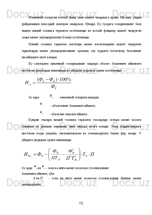 Маънавий  эскирган  асосий  фонд  хали  ишлаб   чи қаришга  яро қли  бўлсада,  ундан
фойдаланиш   и қтисодий   жи ҳатдан   самарасиз   бўлади.   Бу   тусдаги   эскиришнинг   бош
омили   илмий   техника   тара ққиёти   ҳисобланади   ва   асосий   фондлар   ишлаб   чи қарувчи
со ҳада ме ҳнат унумдорлигини ўсиши  ҳисобланади. 
Илмий   техника   тара ққиёти   негизида   ме ҳнат   воситаларини   ишлаб   чи қарувчи
тармо қларда   ме ҳнат   унумдорлигининг   ортиши,   шу   турдаги   воситалар   ба ҳосининг
пасайишига олиб келади. 
Бу   холатдаги   маънавий   эскиришнинг   ми қдори   объект   бошлан ғич   қийматига
нисбатан фоизларда ани қланади ва  қуйидаги формула ор қали  ҳисобланади: 
 
бу ерда:  И
М   - маънавий эскириш ми қдори; 
  Ф
б
  - объектнинг бошлан ғич  қиймати; 
  Ф
т
  - объектни тиклаш  қиймати. 
Бундан   таш қари   илмий   техника   тара ққиёти   таъсирида   остида   ме ҳнат   восита
(машина   ва   қурилма)   ларининг   янги   авлоди   юзага   келади.   Улар   олдингиларига
нисбатан   ю қори   унумли,   такомиллашган   ва   тежамкорлиги   билан   фар қ  қилади.   У
қуйидаги формула ор қали ани қланади: 
бу ерда:  Ф
П  ва  Ф
Н   - эски ва янги ме ҳнат воситаси (техника)нинг 
бошлан ғич  қиймати, сўм. 
      П  ва  П 1
  -   эски   ва   янги   ме ҳнат   воситаси   (техника)нинг   йиллик   ме ҳнат
унумдорлиги. 
  15   