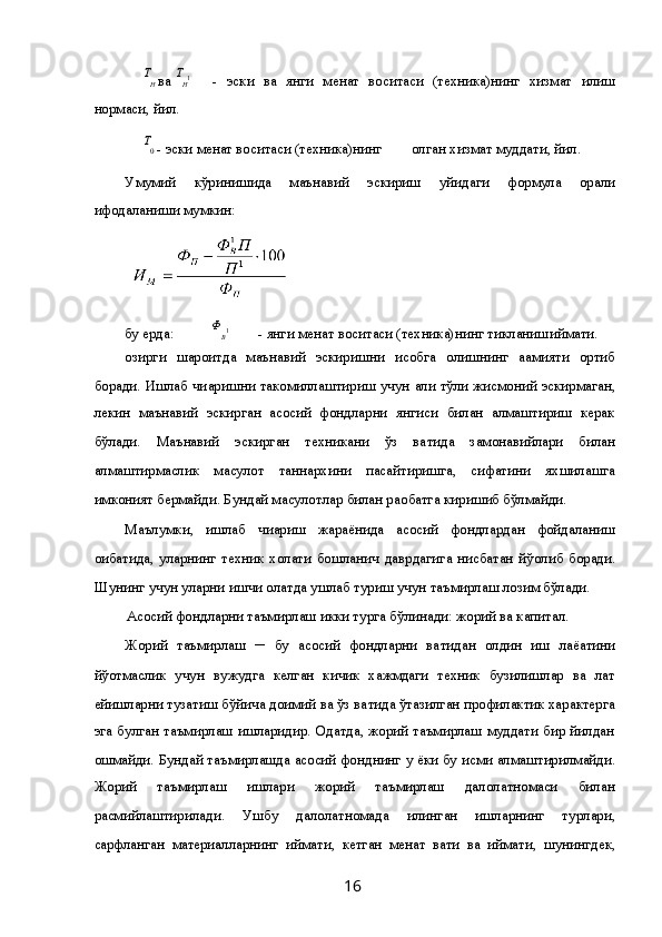 Т
Н  ва  Т
Н 1
  -   эски   ва   янги   ме ҳнат   воситаси   (техника)нинг   хизмат   қилиш
нормаси, йил. 
      Т
0  - эски ме ҳнат воситаси (техника)нинг         қолган хизмат муддати, йил. 
Умумий   кўринишида   маънавий   эскириш   қуйидаги   формула   ор қали
ифодаланиши мумкин: 
   
бу ерда:  Ф
В 1
  - янги ме ҳнат воситаси (техника)нинг тикланиш қиймати. 
Ҳозирги   шароитда   маънавий   эскиришни   ҳисобга   олишнинг   а ҳамияти   ортиб
боради. Ишлаб чи қаришни такомиллаштириш учун   ҳали тўли қ  жисмоний эскирмаган,
лекин   маънавий   эскирган   асосий   фондларни   янгиси   билан   алмаштириш   керак
бўлади.   Маънавий   эскирган   техникани   ўз   ва қтида   замонавийлари   билан
алмаштирмаслик   ма ҳсулот   таннархини   пасайтиришга,   сифатини   яхшилашга
имконият бермайди. Бундай ма ҳсулотлар билан ра қобатга киришиб бўлмайди. 
Маълумки,   ишлаб   чи қариш   жараёнида   асосий   фондлардан   фойдаланиш
о қибатида,   уларнинг   техник   холати   бошлан ғич   даврдагига   нисбатан   йў қолиб   боради.
Шунинг учун уларни ишчи  ҳолатда ушлаб туриш учун таъмирлаш лозим бўлади. 
Асосий фондларни таъмирлаш икки турга бўлинади: жорий ва капитал. 
Жорий   таъмирлаш   ─   бу   асосий   фондларни   ва қтидан   олдин   иш   лаё қатини
йў қотмаслик   учун   вужудга   келган   кичик   хажмдаги   техник   бузилишлар   ва   лат
ейишларни тузатиш бўйича доимий ва ўз ва қтида ўт қазилган профилактик характерга
эга булган таъмирлаш ишларидир. Одатда, жорий таъмирлаш муддати бир йилдан
ошмайди. Бундай таъмирлашда асосий фонднинг у ёки бу  қисми алмаштирилмайди.
Жорий   таъмирлаш   ишлари   жорий   таъмирлаш   далолатномаси   билан
расмийлаштирилади.   Ушбу   далолатномада   қилинган   ишларнинг   турлари,
сарфланган   материалларнинг   қиймати,   кетган   ме ҳнат   ва қти   ва   қиймати,   шунингдек,
  16