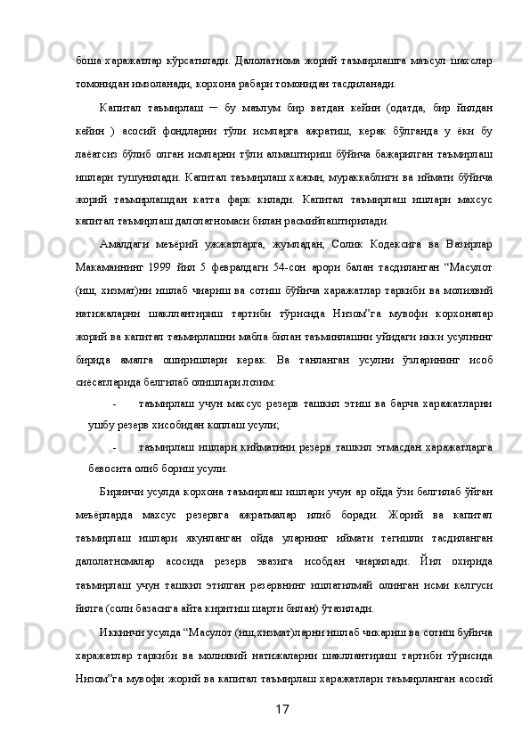 бош қа   харажатлар   кўрсатилади.   Далолатнома   жорий   таъмирлашга   маъсул   шахслар
томонидан имзоланади, корхона ра ҳбари томонидан тасди қланади. 
Капитал   таъмирлаш   ─   бу   маълум   бир   ва қтдан   кейин   (одатда,   бир   йилдан
кейин   )   асосий   фондларни   тўли қ  қисмларга   ажратиш,   керак   бўлганда   у   ёки   бу
лаё қатсиз   бўлиб   қолган   қисмларни   тўли қ  алмаштириш   бўйича   бажарилган   таъмирлаш
ишлари  тушунилади.  Капитал  таъмирлаш  хажми,  мураккаблиги  ва   қиймати  бўйича
жорий   таъмирлашдан   катта   фарк   килади.   Капитал   таъмирлаш   ишлари   махсус
капитал таъмирлаш далолатномаси билан расмийлаштирилади. 
Амалдаги   меъёрий   ҳужжатларга,   жумладан,   Солик   Кодексига   ва   Вазирлар
Ма ҳкамаининг   1999   йил   5   февралдаги   54-сон   қарори   балан   тасди қланган   “Ма ҳсулот
(иш,   хизмат)ни   ишлаб   чи қариш   ва   сотиш   бўйича   харажатлар   таркиби   ва   молиявий
натижаларни   шакллантириш   тартиби   тў ғрисида   Низом”га   мувофи қ  корхоналар
жорий ва капитал таъмирлашни мабла ғ билан таъминлашни   қуйидаги икки усулнинг
бирида   амалга   оширишлари   керак.   Ва   танланган   усулни   ўзларининг   ҳисоб
сиёсатларида белгилаб олишлари лозим: 
- таъмирлаш   учун   махсус   резерв   ташкил   этиш   ва   барча   харажатларни
ушбу резерв хисобидан коплаш усули; 
- таъмирлаш   ишлари   кийматини   резерв   ташкил   этмасдан   харажатларга
бевосита олиб бориш усули. 
Биринчи усулда корхона таъмирлаш ишлари учун   ҳар ойда ўзи белгилаб   қўйган
меъёрларда   махсус   резервга   ажратмалар   қилиб   боради.   Жорий   ва   капитал
таъмирлаш   ишлари   якунланган   ойда   уларнинг   қиймати   тегишли   тасди қланган
далолатномалар   асосида   резерв   эвазига   ҳисобдан   чи қарилади.   Йил   охирида
таъмирлаш   учун   ташкил   этилган   резервнинг   ишлатилмай   қолинган   қисми   келгуси
йилга (соли қ базасига  қайта киритиш шарти билан) ўт қазилади. 
Иккинчи усулда “Ма ҳсулот (иш,хизмат)ларни ишлаб чикариш ва сотиш буйича
харажатлар   таркиби   ва   молиявий   натижаларни   шакллантириш   тартиби   тў ғрисида
Низом”га мувофи қ  жорий ва капитал таъмирлаш харажатлари таъмирланган асосий
  17