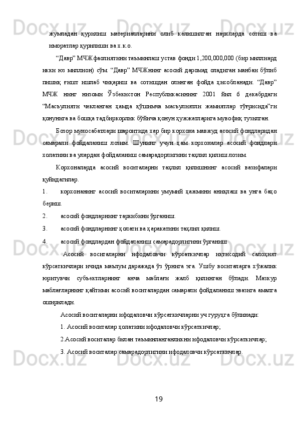 жумладан   қурилиш   материалларини   олиб   келишилган   нархларда   сотиш   ва
иморатлар қурилиши ва х.к.о. 
“Давр” МЧЖфаолиятини таъминлаш устав фонди 1,200,000,000 (бир миллиард
икки   юз  миллион)  сўм.  “Давр”   МЧЖнинг   асосий  даромад   оладиган  манбаи   бўлиб
пишиқ   ғишт   ишлаб   чиқариш   ва   сотишдан   олинган   фойда   ҳисобланади.   “Давр”
МЧЖ   нинг   низоми   Ўзбекистон   Республикасининг   2001   йил   6   декабрдаги
“Масъулияти   чекланган   ҳамда   қўшимча   масъулиятли   жамиятлар   тўғрисида”ги
қонунига ва бошқа тадбиркорлик бўйича қонун ҳужжатларига мувофиқ тузилган. 
Бозор муносабатлари шароитида хар бир корхона мавжуд асосий фондларидан
самарали   фойдаланиш   лозим.   Шунинг   учун   ҳам   корхоналар   асосий   фондлари
холатини ва улардан фойдаланиш самарадорлигини таҳлил қилиш лозим. 
Корхоналарда   асосий   воситаларни   таҳлил   қилишнинг   асосий   вазифалари
қуйидагилар. 
1. корхонанинг   асосий   воситаларини   умумий   ҳажмини   аниқлаш   ва   унга   баҳо
бериш. 
2. асосий фондларнинг таркибини ўрганиш. 
3. асосий фондларнинг ҳолати ва ҳаракатини таҳлил қилиш. 
4. асосий фондлардан фойдаланиш самарадорлигини ўрганиш  
  Асосий   воситаларни   ифодаловчи   кўрсаткичлар   иқтисодий   салоҳият
кўрсаткичлари   ичида   маълум   даражада   ўз   ўрнига   эга.   Ушбу   воситаларга   хўжалик
юритувчи   субъектларнинг   анча   маблағи   жалб   қилинган   бўлади.   Мазкур
маблағларнинг қайтими асосий воситалардан самарали фойдаланиш эвазига амалга
оширилади. 
Асосий воситаларни ифодаловчи кўрсаткичларни уч гуруҳга бўлинади: 
1. Асосий воситалар ҳолатини ифодаловчи кўрсаткичлар; 
2.Асосий воситалар билан таъминланганликни ифодаловчи кўрсаткичлар; 
3. Асосий воситалар самарадорлигини ифодаловчи кўрсаткичлар. 
  19