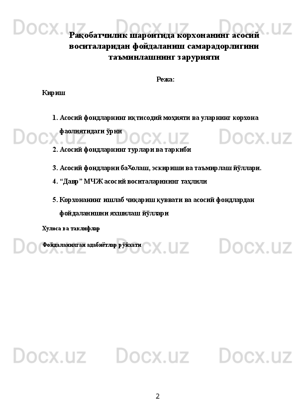 Рақобатчилик шароитида корхонанинг асосий
воситаларидан фойдаланиш самарадорлигини
таъминлашнинг зарурияти
 
Режа: 
Кириш 
 
1. Асосий фондларнинг иқтисодий моҳияти ва уларнинг корхона 
фаолиятидаги ўрни 
2. Асосий фондларнинг турлари ва таркиби 
3. Асосий фондларни ба олаш, эскириши ва таъмирлаш йўллари. 
4. “Давр” МЧЖ асосий воситаларининг таҳлили 
5. Корхонанинг ишлаб чиқариш қуввати ва асосий фондлардан 
фойдаланишни яхшилаш йўллари 
Хулоса ва таклифлар 
Фойдаланилган адабиётлар рўйхати 
 
 
 
 
 
 
 
 
 
 
 
  2   