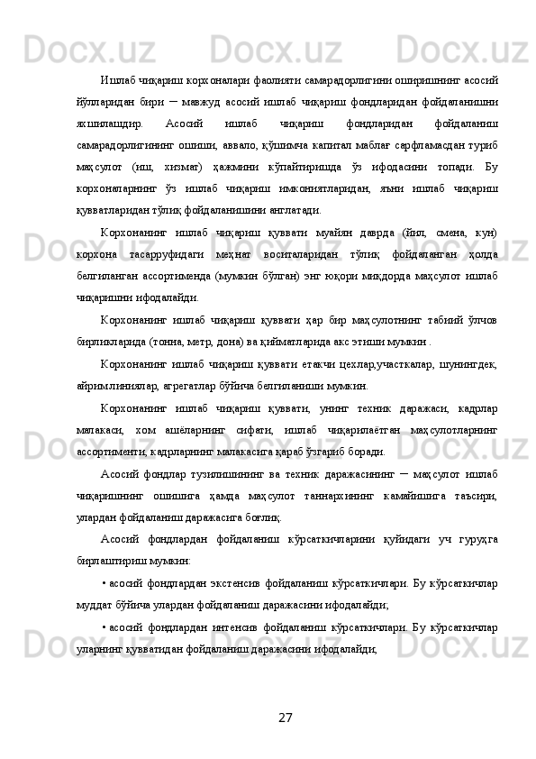 Ишлаб чиқариш корхоналари фаолияти самарадорлигини оширишнинг асосий
йўлларидан   бири   ─   мавжуд   асосий   ишлаб   чиқариш   фондларидан   фойдаланишни
яхшилашдир.   Асосий   ишлаб   чиқариш   фондларидан   фойдаланиш
самарадорлигининг   ошиши,   аввало,   қўшимча   капитал   маблағ   сарфламасдан   туриб
маҳсулот   (иш,   хизмат)   ҳажмини   кўпайтиришда   ўз   ифодасини   топади.   Бу
корхоналарнинг   ўз   ишлаб   чиқариш   имкониятларидан,   яъни   ишлаб   чиқариш
қувватларидан тўлиқ фойдаланишини англатади. 
Корхонанинг   ишлаб   чиқариш   қуввати   муайян   даврда   (йил,   смена,   кун)
корхона   тасарруфидаги   меҳнат   воситаларидан   тўлиқ   фойдаланган   ҳолда
белгиланган   ассортименда   (мумкин   бўлган)   энг   юқори   миқдорда   маҳсулот   ишлаб
чиқаришни ифодалайди. 
Корхонанинг   ишлаб   чиқариш   қуввати   ҳар   бир   маҳсулотнинг   табиий   ўлчов
бирликларида (тонна, метр, дона) ва қийматларида акс этиши мумкин . 
Корхонанинг   ишлаб   чиқариш   қуввати   етакчи   цехлар,участкалар,   шунингдек,
айрим линиялар, агрегатлар бўйича белгиланиши мумкин. 
Корхонанинг   ишлаб   чиқариш   қуввати,   унинг   техник   даражаси,   кадрлар
малакаси,   хом   ашёларнинг   сифати,   ишлаб   чиқарилаётган   маҳсулотларнинг
ассортименти, кадрларнинг малакасига қараб ўзгариб боради. 
Асосий   фондлар   тузилишининг   ва   техник   даражасининг   ─   маҳсулот   ишлаб
чиқаришнинг   ошишига   ҳамда   маҳсулот   таннархининг   камайишига   таъсири,
улардан фойдаланиш даражасига боғлиқ. 
Асосий   фондлардан   фойдаланиш   кўрсаткичларини   қуйидаги   уч   гуруҳга
бирлаштириш мумкин: 
• асосий   фондлардан   экстенсив   фойдаланиш   кўрсаткичлари.   Бу   кўрсаткичлар
муддат бўйича улардан фойдаланиш даражасини ифодалайди; 
• асосий   фондлардан   интенсив   фойдаланиш   кўрсаткичлари.   Бу   кўрсаткичлар
уларнинг қувватидан фойдаланиш даражасини ифодалайди; 
  27