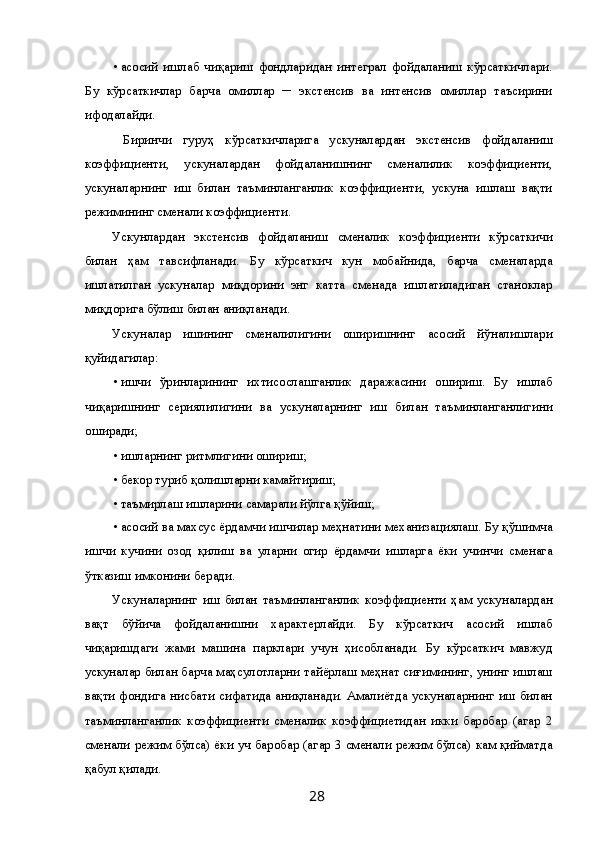 • асосий   ишлаб   чиқариш   фондларидан   интеграл   фойдаланиш   кўрсаткичлари.
Бу   кўрсаткичлар   барча   омиллар   ─   экстенсив   ва   интенсив   омиллар   таъсирини
ифодалайди. 
  Биринчи   гуруҳ   кўрсаткичларига   ускуналардан   экстенсив   фойдаланиш
коэффициенти,   ускуналардан   фойдаланишнинг   сменалилик   коэффициенти,
ускуналарнинг   иш   билан   таъминланганлик   коэффициенти,   ускуна   ишлаш   вақти
режимининг сменали коэффициенти. 
Ускунлардан   экстенсив   фойдаланиш   сменалик   коэффициенти   кўрсаткичи
билан   ҳам   тавсифланади.   Бу   кўрсаткич   кун   мобайнида,   барча   сменаларда
ишлатилган   ускуналар   миқдорини   энг   катта   сменада   ишлатиладиган   станоклар
миқдорига бўлиш билан аниқланади. 
Ускуналар   ишининг   сменалилигини   оширишнинг   асосий   йўналишлари
қуйидагилар: 
• ишчи   ўринларининг   ихтисослашганлик   даражасини   ошириш.   Бу   ишлаб
чиқаришнинг   сериялилигини   ва   ускуналарнинг   иш   билан   таъминланганлигини
оширади; 
• ишларнинг ритмлигини ошириш; 
• бекор туриб қолишларни камайтириш; 
• таъмирлаш ишларини самарали йўлга қўйиш; 
• асосий ва махсус ёрдамчи ишчилар меҳнатини механизациялаш. Бу қўшимча
ишчи   кучини   озод   қилиш   ва   уларни   огир   ёрдамчи   ишларга   ёки   учинчи   сменага
ўтказиш имконини беради. 
Ускуналарнинг   иш   билан   таъминланганлик   коэффициенти   ҳам   ускуналардан
вақт   бўйича   фойдаланишни   характерлайди.   Бу   кўрсаткич   асосий   ишлаб
чиқаришдаги   жами   машина   парклари   учун   ҳисобланади.   Бу   кўрсаткич   мавжуд
ускуналар билан барча маҳсулотларни тайёрлаш меҳнат сиғимининг, унинг ишлаш
вақти фондига нисбати сифатида аниқланади. Амалиётда ускуналарнинг иш билан
таъминланганлик   коэффициенти   сменалик   коэффициетидан   икки   баробар   (агар   2
сменали режим бўлса) ёки уч баробар (агар 3 сменали режим бўлса) кам қийматда
қабул қилади. 
  28   