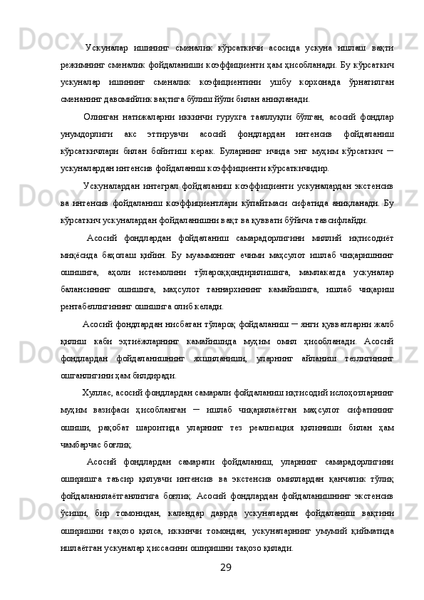   Ускуналар   ишининг   сменалик   кўрсаткичи   асосида   ускуна   ишлаш   вақти
режимнинг сменалик фойдаланиши коэффициенти ҳам ҳисобланади. Бу кўрсаткич
ускуналар   ишининг   сменалик   коэфициентини   ушбу   корхонада   ўрнатилган
сменанинг давомийлик вақтига бўлиш йўли билан аниқланади. 
  Олинган   натижаларни   иккинчи   гурухга   тааллуқли   бўлган,   асосий   фондлар
унумдорлиги   акс   эттирувчи   асосий   фондлардан   интенсив   фойдаланиш
кўрсаткичлари   билан   бойитиш   керак.   Буларнинг   ичида   энг   муҳим   кўрсаткич   ─
ускуналардан интенсив фойдаланиш коэффициенти кўрсаткичидир. 
  Ускуналардан   интеграл   фойдаланиш   коэффициенти   ускуналардан   экстенсив
ва   интенсив   фойдаланиш   коэффициентлари   кўпайтмаси   сифатида   аниқланади.   Бу
кўрсаткич ускуналардан фойдаланишни вақт ва қуввати бўйича тавсифлайди. 
  Асосий   фондлардан   фойдаланиш   самарадорлигини   миллий   иқтисодиёт
миқёсида   баҳолаш   қийин.   Бу   муаммонинг   ечими   маҳсулот   ишлаб   чиқаришнинг
ошишига,   аҳоли   истемолини   тўлароққондирилишига,   мамлакатда   ускуналар
балансининг   ошишига,   маҳсулот   таннархининг   камайишига,   ишлаб   чиқариш
рентабеллигининг ошишига олиб келади. 
  Асосий фондлардан нисбатан тўлароқ фойдаланиш ─ янги қувватларни жалб
қилиш   каби   эҳтиёжларнинг   камайишида   муҳим   омил   ҳисобланади.   Асосий
фондлардан   фойдаланишнинг   яхшиланиши,   уларнинг   айланиш   тезлигининг
ошганлигини ҳам билдиради. 
 Хуллас, асосий фондлардан самарали фойдаланиш иқтисодий ислоҳотларнинг
муҳим   вазифаси   ҳисобланган   ─   ишлаб   чиқарилаётган   маҳсулот   сифатининг
ошиши,   рақобат   шароитида   уларнинг   тез   реализация   қилиниши   билан   ҳам
чамбарчас боғлиқ. 
  Асосий   фондлардан   самарали   фойдаланиш,   уларнинг   самарадорлигини
оширишга   таъсир   қилувчи   интенсив   ва   экстенсив   омиллардан   қанчалик   тўлиқ
фойдаланилаётганлигига   боғлиқ.   Асосий   фондлардан   фойдаланишнинг   экстенсив
ўсиши,   бир   томонидан,   календар   даврда   ускуналардан   фойдаланиш   вақтини
оширишни   тақозо   қилса,   иккинчи   томондан,   ускуналарнинг   умумий   қийматида
ишлаётган ускуналар ҳиссасини оширишни тақозо қилади. 
  29   