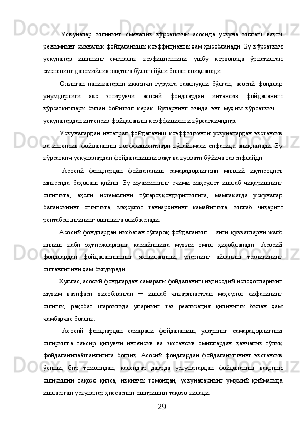 Ускуналар   ишининг   сменалик   кўрсаткичи   асосида   ускуна   ишлаш   вақти
режимнинг сменалик фойдаланиши коэффициенти ҳам ҳисобланади. Бу кўрсаткич
ускуналар   ишининг   сменалик   коэфициентини   ушбу   корхонада   ўрнатилган
сменанинг давомийлик вақтига бўлиш йўли билан аниқланади. 
  Олинган   натижаларни   иккинчи   гурухга   тааллуқли   бўлган,   асосий   фондлар
унумдорлиги   акс   эттирувчи   асосий   фондлардан   интенсив   фойдаланиш
кўрсаткичлари   билан   бойитиш   керак.   Буларнинг   ичида   энг   муҳим   кўрсаткич   ─
ускуналардан интенсив фойдаланиш коэффициенти кўрсаткичидир. 
  Ускуналардан   интеграл   фойдаланиш   коэффициенти   ускуналардан   экстенсив
ва   интенсив   фойдаланиш   коэффициентлари   кўпайтмаси   сифатида   аниқланади.   Бу
кўрсаткич ускуналардан фойдаланишни вақт ва қуввати бўйича тавсифлайди. 
  Асосий   фондлардан   фойдаланиш   самарадорлигини   миллий   иқтисодиёт
миқёсида   баҳолаш   қийин.   Бу   муаммонинг   ечими   маҳсулот   ишлаб   чиқаришнинг
ошишига,   аҳоли   истемолини   тўлароққондирилишига,   мамлакатда   ускуналар
балансининг   ошишига,   маҳсулот   таннархининг   камайишига,   ишлаб   чиқариш
рентабеллигининг ошишига олиб келади. 
  Асосий фондлардан нисбатан тўлароқ фойдаланиш ─ янги қувватларни жалб
қилиш   каби   эҳтиёжларнинг   камайишида   муҳим   омил   ҳисобланади.   Асосий
фондлардан   фойдаланишнинг   яхшиланиши,   уларнинг   айланиш   тезлигининг
ошганлигини ҳам билдиради. 
 Хуллас, асосий фондлардан самарали фойдаланиш иқтисодий ислоҳотларнинг
муҳим   вазифаси   ҳисобланган   ─   ишлаб   чиқарилаётган   маҳсулот   сифатининг
ошиши,   рақобат   шароитида   уларнинг   тез   реализация   қилиниши   билан   ҳам
чамбарчас боғлиқ. 
  Асосий   фондлардан   самарали   фойдаланиш,   уларнинг   самарадорлигини
оширишга   таъсир   қилувчи   интенсив   ва   экстенсив   омиллардан   қанчалик   тўлиқ
фойдаланилаётганлигига   боғлиқ.   Асосий   фондлардан   фойдаланишнинг   экстенсив
ўсиши,   бир   томонидан,   календар   даврда   ускуналардан   фойдаланиш   вақтини
оширишни   тақозо   қилса,   иккинчи   томондан,   ускуналарнинг   умумий   қийматида
ишлаётган ускуналар ҳиссасини оширишни тақозо қилади. 
  29