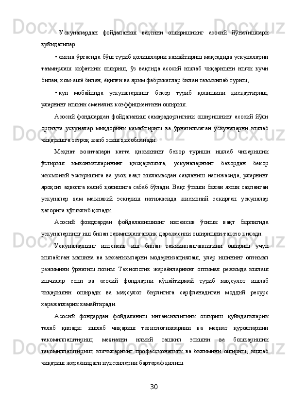 Ускуналардан   фойдаланиш   вақтини   оширишнинг   асосий   йўналишлари
қуйидагилар: 
• смена ўртасида бўш туриб қолишларни камайтириш мақсадида ускуналарни
таъмирлаш   сифатини   ошириш,   ўз   вақтида   асосий   ишлаб   чиқаришни   ишчи   кучи
билан, хом-ашё билан, ёқилғи ва ярим фабрикатлар билан таъминлаб туриш; 
• кун   мобайнида   ускуналарнинг   бекор   туриб   қолишини   қисқартириш,
уларнинг ишини сменалик коэффициентини ошириш. 
Асосий  фондлардан  фойдаланиш   самарадорлигини  оширишнинг   асосий  йўли
ортиқча   ускуналар   миқдорини   камайтириш   ва   ўрнатилмаган   ускуналарни   ишлаб
чиқаришга тезроқ жалб этиш ҳисобланади. 
Меҳнат   воситалари   катта   қисмининг   бекор   туриши   ишлаб   чиқаришни
ўстириш   имкониятларининг   қисқаришига,   ускуналарнинг   бекордан   бекор
жисмоний   эскиришига   ва   узоқ   вақт   ишламасдан   сақланиш   натижасида,   уларнинг
яроқсиз аҳволга келиб қолишига сабаб бўлади. Вақт ўтиши билан яхши сақланган
ускуналар   ҳам   маънавий   эскириш   натижасида   жисмоний   эскирган   ускуналар
қаторига қўшилиб қолади. 
Асосий   фондлардан   фойдаланишнинг   интенсив   ўсиши   вақт   бирлигида
ускуналарнинг иш билан таъминланганлик даражасини оширишни тақозо қилади. 
Ускуналарнинг   интенсив   иш   билан   таъминланганлигини   ошириш   учун
ишлаётган   машина   ва   механизмларни   модернизациялаш,   улар   ишининг   оптимал
режимини   ўрнатиш   лозим.   Технологик   жараёнларнинг   оптимал   режимда   ишлаш
ишчилар   сони   ва   асосий   фондларни   кўпайтирмай   туриб   маҳсулот   ишлаб
чиқаришни   оширади   ва   маҳсулот   бирлигига   сарфланадиган   моддий   ресурс
харажатларни камайтиради. 
Асосий   фондардан   фойдаланиш   интенсивлигини   ошириш   қуйидагиларни
талаб   қилади:   ишлаб   чиқариш   технологияларини   ва   меҳнат   қуролларини
такомиллаштириш;   меҳнатни   илмий   ташкил   этишни   ва   бошқаришни
такомиллаштириш;   ишчиларнинг   профессионалиги   ва   билимини   ошириш;   ишлаб
чиқариш жараёнидаги нуқсонларни бартараф қилиш. 
  30