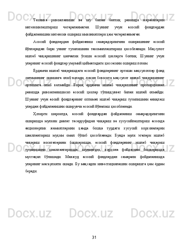 Техника   ривожланиши   ва   шу   билан   боғлиқ   равишда   жараёнларни
интенсивлаштириш   чегараланмаган.   Шунинг   учун   асосий   фондлардан
фойдаланишни интенсив ошириш имкониятлари ҳам чегараланмаган. 
Асосий   фондлардан   фойдаланиш   самарадорлигини   оширишнинг   асосий
йўлларидан   бири   унинг   тузилишини   такомиллаштириш   ҳисобланади.   Маҳсулот
ишлаб   чиқаришнинг   қанчалик   ўсиши   асосий   цехларга   боғлиқ.   Шунинг   учун
уларнинг асосий фондлар умумий қийматидаги ҳиссасини ошириш лозим. 
Ёрдамчи ишлаб чиқаришдаги асосий фондларнинг ортиши маҳсулотлар фонд
сиғимининг   ошишига   олиб   келади,   лекин   бевосита   маҳсулот   ишлаб   чиқаришнинг
ортишига   олиб   келмайди.   Бироқ   ёрдамчи   ишлаб   чиқаришнинг   пропорционал
равишда   ривожланишисиз   асосий   цехлар   тўлиққувват   билан   ишлай   олмайди.
Шунинг   учун   аосий   фондларнинг   оптимал   ишлаб   чиқариш   тузилишини   аниқлаш
улардан фойдаланишни оширувчи асосий йўналиш ҳисобланади. 
Ҳозирги   шароитда,   асосий   фондлардан   фойдаланиш   самарадорлигини
оширишда   мулкни   давлат   тасарруфидан   чиқариш   ва   хусусийлаштириш   асосида
акционерлик   жамиятларини   ҳамда   бошқа   турдаги   хусусий   корхоналарни
шакллантириш   муҳим   омил   бўлиб   ҳисобланади.   Бунда   мулк   эгалари   ишлаб
чиқариш   воситаларини   бошқаришда,   асосий   фондларнинг   ишлаб   чиқариш
тузилишини   шакллантиришда,   шунингдек,   корхона   фойдасини   бошқаришда
мустақил   бўлишади.   Мавжуд   асосий   фондлардан   самарали   фойдаланишда
уларнинг масъулияти ошади. Бу мақсадли инвестициялашни оширишга ҳам ёрдам
беради. 
 
 
 
 
 
 
 
 
 
  31