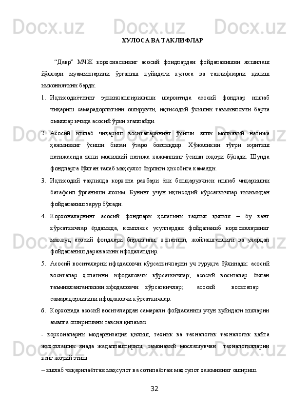 ХУЛОСА ВА ТАКЛИФЛАР 
 
“Давр”   МЧЖ   корхонасининг   асосий   фондлардан   фойдаланишни   яхшилаш
йўллари   муаммоларини   ўрганиш   қуйидаги   хулоса   ва   таклифларни   қилиш
имкониятини берди. 
1. Иқтисодиётнинг   эркинлаштирилиши   шароитида   асосий   фондлар   ишлаб
чиқариш   самарадорлигини   оширувчи,   иқтисодий   ўсишни   таъминловчи   барча
омиллар ичида асосий ўрин эгаллайди. 
2. Асосий   ишлаб   чиқариш   воситаларининг   ўсиши   ялпи   молиявий   натижа
ҳажмининг   ўсиши   билан   ўзаро   боғлиқдир.   Хўжаликни   тўғри   юритиш
натижасида   ялпи   молиявий   натижа   хажмининг   ўсиши   юқори   бўлади.   Шунда
фондларга бўлган талаб маҳсулот бирлиги ҳисобига камаяди. 
3. Иқтисодий   таҳлилда   корхона   рахбари   ёки   бошқарувчиси   ишлаб   чиқаришни
батафсил   ўрганиши   лозим.   Бунинг   учун   иқтисодий   кўрсаткичлар   тизимидан
фойдаланиш зарур бўлади. 
4. Корхоналарнинг   асосий   фондлари   ҳолатини   таҳлил   қилиш   –   бу   кенг
кўрсаткичлар   ёрдамида,   комплекс   усуллардан   фойдаланиб   корхоналарнинг
мавжуд   асосий   фондлари   бирлигини,   холатини,   жойлашганлиги   ва   улардан
фойдаланиш даражасини ифодалашдир. 
5. Асосий   воситаларни   ифодаловчи   кўрсаткичларни   уч   гуруҳга   бўлинади:   асосий
воситалар   ҳолатини   ифодаловчи   кўрсаткичлар;   асосий   воситалар   билан
таъминланганликни ифодаловчи  кўрсаткичлар;  асосий  воситалар
самарадорлигини ифодаловчи кўрсаткичлар. 
6. Корхонада асосий воситалардан самарали фойдаланиш учун қуйидаги ишларни
амалга оширишини тавсия қиламиз. 
-   корхоналарни   модернизация   қилиш,   техник   ва   техналогик   техналогик   қайта
жихозлашни   янада   жадаллаштириш,   замонавий   мослашувчан     техналогияларни
кенг жорий этиш. 
– ишлаб чиқарилаётган маҳсулот ва сотилаётган маҳсулот хажмининг ошириш. 
  32