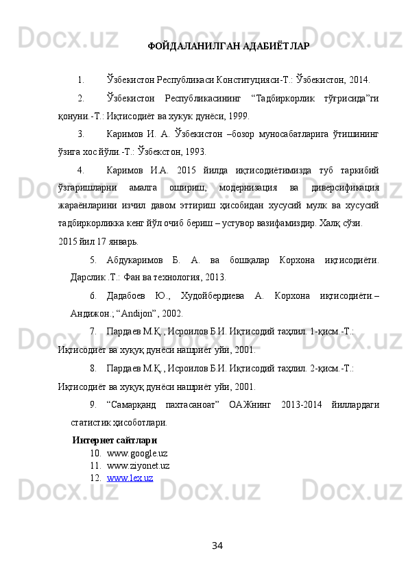 ФОЙДАЛАНИЛГАН АДАБИЁТЛАР 
 
1. Ўзбекистон Республикаси Конституцияси-Т.: Ўзбекистон, 2014. 
2. Ўзбекистон   Республикасининг   “Тадбиркорлик   тўғрисида”ги
қонуни.-Т.: Иқтисодиёт ва хукук дунёси, 1999. 
3. Каримов   И.   А.   Ўзбекистон   –бозор   муносабатларига   ўтишининг
ўзига хос йўли.-Т.: Ўзбекстон, 1993. 
4. Каримов   И.А.   2015   йилда   иқтисодиётимизда   туб   таркибий
ўзгаришларни   амалга   ошириш,   модернизация   ва   диверсификация
жараёнларини   изчил   давом   эттириш   ҳисобидан   хусусий   мулк   ва   хусусий
тадбиркорликка кенг йўл очиб бериш – устувор вазифамиздир. Халқ сўзи. 
2015 йил 17 январь.  
5. Абдукаримов   Б.   А.   ва   бошқалар   Корхона   иқтисодиёти.
Дарслик .Т.: Фан ва технология, 2013. 
6. Дадабоев   Ю.,   Худойбердиева   А.   Корхона   иқтисодиёти.–
Андижон.; “Аndijon”, 2002. 
7. Пардаев М.Қ., Исроилов Б.И. Иқтисодий таҳлил. 1-қисм.-Т.: 
Иқтисодиёт ва хуқуқ дунёси нашриёт уйи, 2001. 
8. Пардаев М.Қ., Исроилов Б.И. Иқтисодий таҳлил. 2-қисм.-Т.: 
Иқтисодиёт ва хуқуқ дунёси нашриёт уйи, 2001. 
9. “Самарқанд   пахтасаноат”   ОАЖнинг   2013-2014   йиллардаги
статистик ҳисоботлари. 
Интернет сайтлари 
10. www.google.uz  
11. www.ziyonet.uz  
12. www.lex.uz     
 
 
 
  34