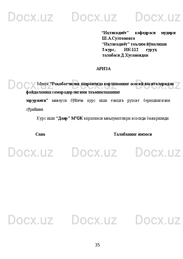  
 
  “Иқтисодиёт”  кафедраси  мудири 
Ш.А.Султоновга           
“Иқтисодиёт” таълим йўналиши 
3-курс,  ИК-112  гуруҳ 
талабаси Д.Хусановдан 
            
АРИЗА 
 
Менга  “Рақобатчилик шароитида корхонанинг асосий воситаларидан 
фойдаланиш самарадорлигини таъминлашнинг 
зарурияти”   мавзуси   бўйича   курс   иши   ёзишга   рухсат   беришингизни
сўрайман.  
Курс иши  “Давр” МЧЖ  корхонаси маълумотлари асосида бажарилади.
     
  Сана              Талабанинг имзоси 
 
 
 
 
 
 
 
 
 
 
  35   