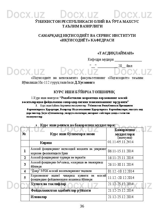 ЎЗБЕКИСТОН РЕСПУБЛИКАСИ ОЛИЙ ВА ЎРТА МАХСУС 
ТАЪЛИМ ВАЗИРЛИГИ 
 
САМАРҚАНД ИҚТИСОДИЁТ ВА СЕРВИС ИНСТИТУТИ 
«ИҚТИСОДИЁТ» КАФЕДРАСИ 
 
 
   «ТАСДИҚЛАЙМАН» 
  Кафедра мудири  _______________  
   “__” ___________ 20__ йил 
   
«Иқтисодиёт   ва   менежмент»   факультетининг   «Иқтисодиёт»   таълим
йўналиши Ик-112 гуруҳ талабаси  Д.Хусанов га 
 
КУРС ИШИ БЎЙИЧА ТОПШИРИҚ 
1.Курс иши мавзуси : “Рақобатчилик шароитида корхонанинг асосий 
воситаларидан фойдаланиш самарадорлигини таъминлашнинг зарурияти” 
2. Курс иши буйича бирламчи маълумотлар:  Ўзбекистон Республикаси Президенти 
Фармонлари ва Қарорлари, Вазирлар Маҳкамасининг Қарорлари ва Фармойишлари, мавзуга оид 
дарсликлар, ўқув қўлланмалар, маъруза матнлари, интернет сайтлари ҳамда статистик 
маълумотлар. 
3. Курс иши режаси ва бажарилиш муддатлари: 
№  Курс иши   бўлимлари номи  Бажарилиш
муддатлари 
Кириш 
1  Асосий   фондларнинг   иқтисодий   моҳияти   ва   уларнинг
корхона фаолиятидаги ўрни   06.11-15.11.2014  
2  Асосий фондларнинг турлари ва таркиби 
16.11-25.11.2014  
3  Асосий фондларни ба  олаш, эскириши ва таъмирлаш 
йўллари   26.11-30.11.2014 
4  “Давр” МЧЖ асосий воситаларининг таҳлили 
01.12.-10.12.2014 
5  Корхонанинг   ишлаб   чиқариш   қуввати   ва   асосий
фондлардан фойдаланишни яхшилаш йўллари  11.12.-20.12.2014 
Хулоса ва таклифлар  21.12-25.12.2014 
Фойдаланилган адабиётлар рўйхати  21.12-25.12.2014 
Иловалар  21.12-25.12.2014 
  36