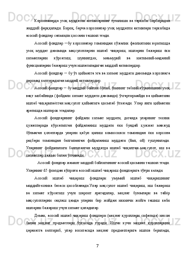 Корхоналарда узоқ  муддатли активларнинг тузилиши ва таркиби бирбиридан
жиддий фарққилади. Бироқ, барча корхоналар узоқ муддатли активлари таркибида
асосий фондлар салмоқли ҳиссани ташкил этади. 
Асосий   фондлар   ─бу   корхоналар   томонидан   хўжалик   фаолиятини   юритишда
узоқ   муддат   давомида   маҳсулотларни   ишлаб   чиқариш,   ишларни   бажариш   ёки
хизматларни   кўрсатиш,   шунингдек,   маъмурий   ва   ижтимоий-маданий
функцияларни бажариш учун ишлатиладиган моддий активлардир. 
Асосий фондлар ─ бу ўз қийматга эга ва хизмат муддати давомида корхонага
даромад келтирадиган моддий активлардир. 
Асосий фондлар ─ бу моддий бойлик бўлиб, ўзининг табиий кўринишини узоқ
вақт мобайнида (фойдали хизмат муддати давомида) ўзгартирмайди ва қийматини
ишлаб   чиқарилаётган   маҳсулот   қийматига   қисмлаб   ўтказади.   Улар   янги   қийматни
яратишда иштирок этадилар. 
Асосий   фондларнинг   фойдали   хизмат   муддати,   деганда   уларнинг   техник
ҳужатларида   кўрсатилган   фойдаланиш   муддати   ёки   бундай   ҳужжат   мавжуд
бўлмаган   ҳолатларда   уларни   қабул   қилиш   комиссияси   томонидан   ёки   корхона
раҳбари   томонидан   белгиланган   фойдаланиш   муддати   (йил,   ой)   тушунилади.
Уларнинг   фойдалилиги   белгиланган   муддатда   ишлаб   чиқилган   маҳсулот,   иш   ва
хизматлар ҳажми билан ўлчанади. 
Асосий фондлар жамият моддий бойлигининг асосий қисмини ташкил этади. 
Уларнинг 65 фоиздан кўпроғи асосий ишлаб чиқариш фондларига тўғри келади. 
Асосий   ишлаб   чиқариш   фондлари   умумий   ишлаб   чиқаришнинг
моддийтехника   базаси   ҳисобланади.Улар   маҳсулот   ишлаб   чиқариш,   иш   бажариш
ва   хизмат   кўрсатиш   учун   шароит   яратадилар,   меҳнат   буюмлари   ва   тайёр
маҳсулотларни   сақлаш   ҳамда   уларни   бир   жойдан   иккинчи   жойга   ташиш   каби
ишларни бажариш учун хизмат қиладилар. 
Демак, асосий ишлаб чиқариш фондлари (меҳнат қуроллари сифатида) инсон
билан   меҳнат   предметлари   ўртасида   туради.   Ишчи   кучи   меҳнат   қуролларини
ҳаракатга   келтириб,   улар   воситасида   меҳнат   предметларига   ишлов   берилади,
  7