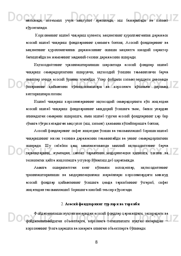 натижада,   истеъмол   учун   маҳсулот   яратилади,   иш   бажарилади   ва   хизмат
кўрсатилади. 
  Корхонанинг ишлаб чиқариш қуввати, меҳнатнинг қуролланганлик даражаси
асосий   ишлаб   чиқариш   фондларининг   ҳажмига   боғлиқ.   Асосий   фондларнинг   ва
меҳнатнинг   қуролланганлик   даражасининг   ошиши   меҳнатга   ижодий   характер
бағишлайди ва жамоанинг маданий-техник даражасини оширади. 
Иқтисодиётнинг   эркинлаштирилиши   шароитида   асосий   фондлар   ишлаб
чиқариш   самарадорлигини   оширувчи,   иқтисодий   ўсишни   таьминловчи   барча
омиллар   ичида   асосий   ўринни   эгалайди.   Улар   фойдали   хизмат   муддати   давомида
ўзларининг   қийматини   тўлиққоплашлари   ва   корхонага   қўшимча   даромад
келтиришлари лозим. 
Ишлаб   чиқариш   корхоналарининг   иқтисодий   самарадорлиги   кўп   жиҳатдан
асосий   ишлаб   чиқариш   фондларининг   миқдорий   ўсишига   эмас,   балки   улардан
олинадиган   самарани   оширишга,   яъни   ишлаб   турган   асосий   фондларнинг   ҳар   бир
сўмига тўғри келадиган маҳсулот (иш, хизмат) ҳажмини кўпайтиришга боғлиқ. 
Асосий фондларнинг сифат жиҳатдан ўсиши ва такомиллашиб бориши ишлаб
чиқаришнинг   юксак   техника   даражасини   таъминлайди   ва   унинг   самарадорлигини
оширади.   Шу   сабабли   ҳам,   мамлакатимизда   миллий   иқтисодиётнинг   барча
тармоқларини,   жумладан,   саноат   тармоғини   модернизация   қилишга,   техник   ва
технолагик қайта жиҳозлашга устувор йўналиш деб қаралмоқда. 
Амалга   оширилаётган   кенг   кўламли   ислоҳатлар,   иқтисодиётнинг
эркинлаштирилиши   ва   модернизациялаш   жараёнлари   корхоналардаги   мавжуд
асосий   фондлар   қийматининг   ўсишига   ҳамда   таркибининг   ўзгариб,   сифат
жиҳатидан такомиллашиб боришига ижобий таъсир кўрсатади. 
  
2.   Асосий фондларнинг турлари ва таркиби
Фойдаланилиши нуқтаи назаридан асосий фондлар ҳаракатдаги, захирадаги ва
фойдаланилмайдиган   объектларга,   корхонага   тегишлилиги   нуқтаи   назаридан   ─
корхонанинг ўзига қарашли ва ижарага олинган объектларга бўлинади. 
  8