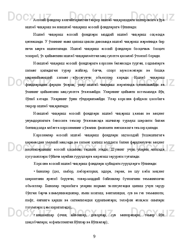 Асосий фондлар кенгайтирилган такрор ишлаб чиқаришдаги иштирокига кўра
ишлаб чиқариш ва ноишлаб чиқариш асосий фондларига бўлинади. 
Ишлаб   чиқариш   асосий   фондлари   моддий   ишлаб   чиқариш   соҳасида
қатнашади. У ўзининг амал қилиш цикли давомида ишлаб чиқариш жараёнида бир
неча   марта   ишлатилади.   Ишлаб   чиқариш   асосий   фондлари   босқичма-   босқич
эскириб, ўз қийматини ишлаб чиқарилаётган маҳсулотга қисмлаб ўтказиб боради. 
Ноишлаб чиқариш асосий фондларига корхона балансида турган, ходимларга
хизмат   қиладиган   турар   жойлар,   боғча,   спорт   муассасалари   ва   бошқа
маданиймаиший   хизмат   кўрсатувчи   объектлар   киради.   Ишлаб   чиқариш
фондларидан   фарқли   ўлароқ,   улар   ишлаб   чиқариш   жараёнида   қатнашмайди   ва
ўзининг   қийматини   маҳсулотга   ўтказмайди.   Уларнинг   қиймати   истеъмолда   йўқ
бўлиб   кетади.   Уларнинг   ўрни   тўлдирилмайди.   Улар   корхона   фойдаси   ҳисобига
такрор ишлаб чиқарилади. 
Ноишлаб   чиқариш   асосий   фондлари   ишлаб   чиқариш   ҳажми   ва   меҳнат
унумдорлигига   бевосита   таъсир   ўтказмасада   ишчилар   турмуш   шароити   билан
боғлиқҳолда албатта корхонанинг хўжалик фаолияти натижасига таъсир қилади. 
Корхоналар   асосий   ишлаб   чиқариш   фондлари   иқтисодий   ўхшашлигига
қарамасдан умумий мақсади ва хизмат қилиш муддати билан фарқланувчи меҳнат
воситаларининг   асосий   қисмини   ташкил   этади.   Шунинг   учун   уларни   алохида
хусусиятлари бўйича муайян гуруҳларга ажратиш зарурати туғилади. 
Корхона асосий ишлаб чиқариш фондлари қуйидаги гуруҳларга бўлинади: 
• бинолар   (цех,   омбор,   лаборатория,   идора,   гараж,   ва   шу   каби   меҳнат
шароитини   яратиб   берувчи,   товар-моддий   бойликлар   бутлигини   таъминловчи
объектлар.   Бинолар   таркибига   уларни   нормал   эксплуатация   қилиш   учун   зарур
бўлган   барча   коммуникациялар,   яъни   иситиш,   вентиляция,   сув   ва   газ   таъминоти,
лифт,   ёнғинга   қарши   ва   сигнализация   қурилмалари,   телефон   алоқаси   симлари
тузумлари ҳам киритилади); 
• иншоатлар   ( очиқ   айвонлар,   деворлар,   сув   миноралари,   темир   йўл
шаҳобчалари, асфальтланган йўллар ва йўлкалар); 
  9