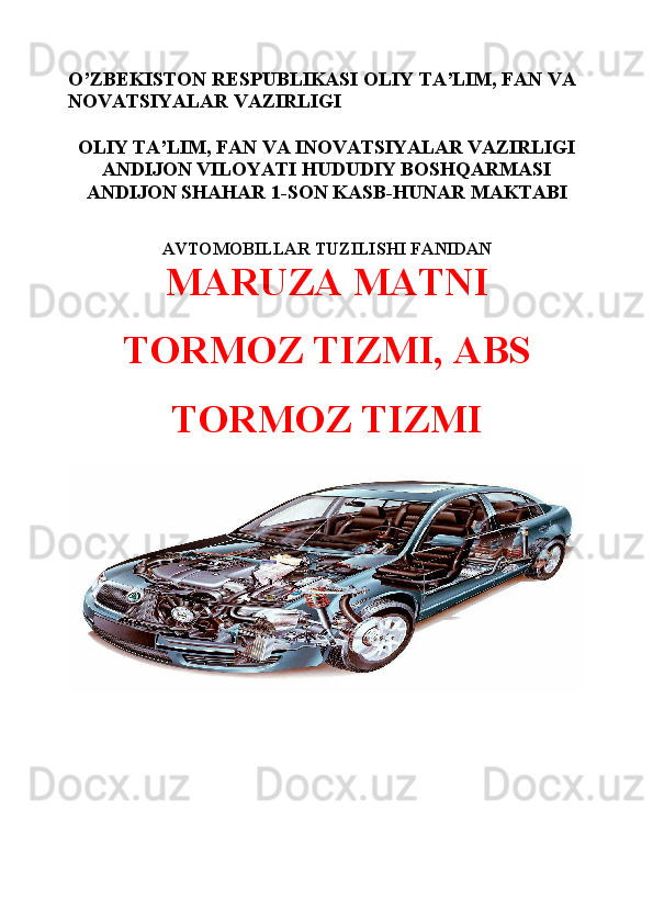 O’ZBEKISTON RESPUBLIKASI OLIY TA’LIM, FAN VA 
NOVATSIYALAR VAZIRLIGI
OLIY TA’LIM, FAN VA INOVATSIYALAR VAZIRLIGI
ANDIJON VILOYATI HUDUDIY BOSHQARMASI
ANDIJON SHAHAR 1-SON KASB-HUNAR MAKTABI
AVTOMOBIL LAR  TUZILISHI  FANIDAN
MARUZA MATNI 
TORMOZ TIZMI, ABS
TORMOZ TIZMI 