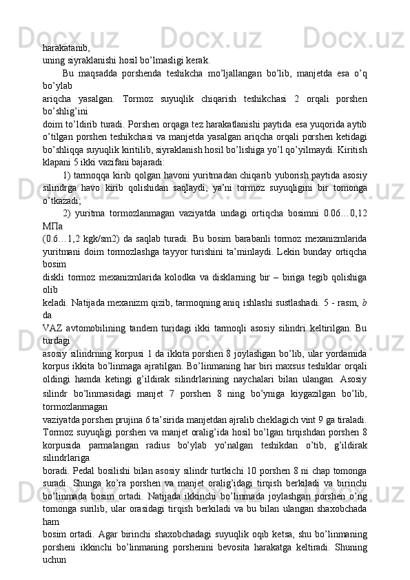 harakatanib,
uning siyraklanishi hosil bo’lmasligi kerak.
Bu   maqsadda   porshenda   teshikcha   mo’ljallangan   bo’lib,   manjetda   esa   o’q
bo’ylab
ariqcha   yasalgan.   Tormoz   suyuqlik   chiqarish   teshikchasi   2   orqali   porshen
bo’shlig’ini
doim to’ldirib turadi. Porshen orqaga tez harakatlanishi paytida esa yuqorida aytib
o’tilgan porshen  teshikchasi  va manjetda yasalgan  ariqcha orqali  porshen  ketidagi
bo’shliqqa suyuqlik kiritilib, siyraklanish hosil bo’lishiga yo’l qo’yilmaydi. Kiritish
klapani 5 ikki vazifani bajaradi:
1) tarmoqqa kirib qolgan havoni yuritmadan chiqarib yuborish paytida asosiy
silindrga   havo   kirib   qolishidan   saqlaydi,   ya’ni   tormoz   suyuqligini   bir   tomonga
o’tkazadi;
2)   yuritma   tormozlanmagan   vaziyatda   undagi   ortiqcha   bosimni   0.06…0,12
M Π a
(0.6…1,2   kgk/sm2)   da   saqlab   turadi.   Bu   bosim   barabanli   tormoz   mexanizmlarida
yuritmani   doim   tormozlashga   tayyor   turishini   ta’minlaydi.   Lekin   bunday   ortiqcha
bosim
diskli   tormoz   mexanizmlarida   kolodka   va   disklarning   bir   –   biriga   tegib   qolishiga
olib
keladi. Natijada mexanizm qizib, tarmoqning aniq ishlashi sustlashadi. 5 - rasm,   b
da
VAZ   avtomobilining   tandem   turidagi   ikki   tarmoqli   asosiy   silindri   keltirilgan.   Bu
turdagi
asosiy silindrning korpusi 1 da ikkita porshen 8 joylashgan bo’lib, ular yordamida
korpus ikkita bo’linmaga ajratilgan. Bo’linmaning har biri maxsus teshiklar orqali
oldingi   hamda   ketingi   g’ildirak   silindrlarining   naychalari   bilan   ulangan.   Asosiy
silindr   bo’linmasidagi   manjet   7   porshen   8   ning   bo’yniga   kiygazilgan   bo’lib,
tormozlanmagan
vaziyatda porshen prujina 6 ta’sirida manjetdan ajralib cheklagich vint 9 ga tiraladi.
Tormoz suyuqligi porshen va manjet oralig’ida hosil bo’lgan tirqishdan porshen 8
korpusida   parmalangan   radius   bo’ylab   yo’nalgan   teshikdan   o’tib,   g’ildirak
silindrlariga
boradi. Pedal bosilishi bilan asosiy silindr turtkichi 10 porshen 8 ni chap tomonga
suradi.   Shunga   ko’ra   porshen   va   manjet   oralig’idagi   tirqish   berkiladi   va   birinchi
bo’linmada   bosim   ortadi.   Natijada   ikkinchi   bo’linmada   joylashgan   porshen   o’ng
tomonga   surilib,   ular   orasidagi   tirqish   berkiladi   va   bu   bilan   ulangan   shaxobchada
ham
bosim   ortadi.   Agar   birinchi   shaxobchadagi   suyuqlik  oqib   ketsa,   shu   bo’linmaning
porsheni   ikkinchi   bo’linmaning   porshenini   bevosita   harakatga   keltiradi.   Shuning
uchun 