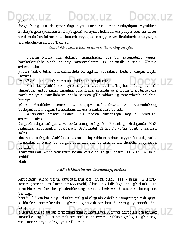 yoki
dvigatelning   kiritish   quvuridagi   siyraklanish   natijasida   ishlaydigan   siyraklash
kuchaytirgich (vakuum  kuchaytirgich) va ayrim  hollarda esa  yuqori bosimli nasos
yordamida haydalgan katta bosimli suyuqlik energiyasidan foydalanib ishlaydigan
gidrokuchaytirgich qo’llaniladi.
Antiblokirovkali elektron tormoz tizimining vazifasi.
Hozirgi   kunda   eng   dolzarb   masalalardan   biri   bu,   avtomobilni   yuqori
harakatlanishda   xech   qanday   muammolarsiz   uni   to’xtatib   olishdir.   Chunki
avtomobillar
yuqori   tezlik   bilan   tormozlanishda   ko’ngilsiz   voqealarni   keltirib   chiqarmoqda.
Hozirda
biz ABS iborasini ko’p marotaba eshitib kelmoqdamiz.
ABS   bu   (Antiblokier   system)   ya’ni   avtomobil   to’liq   tormozlanganda   ish
sharoitidan   qat’iy   nazar   masalan,   quruqlikda,   asfaltda   va   shuning   bilan   birgalikda
namlikda   yoki   muzlikda   va   qorda   hamma   g’ildiraklarning   tormozlanib   qolishini
himoya
qiladi.   Antiblokir   tizimi   bu   haqiqiy   stabilashuvni   va   avtomobilning
boshqariluvchanligini, tormozlanishni esa sekinlashtirib boradi.
Antiblokir   tizimni   ishlashi   bir   nechta   faktorlarga   bog’liq.   Masalan,
avtomobilning
dvigateli   ishga   tushganda   va   tezda   uning   tezligi   5   –   7   km/h   ga   etishganda,   ABS
ishlashga   tayyorgarligi   boshlanadi.   Avtomobil   12   knm/h   yo’lni   bosib   o’tgandan
so’ng,
shu   yo’l   oraligida   Antiblokir   tizimi   to’liq   ishlash   uchun   tayyor   bo’ladi,   ya’ni
tormozlashda   kerak   bo’ladigan   bosimni   hosil   bo’lishi   uchun   shuncha   vaqt   kerak
bo’ladi.
Tormozlashda   Antiblokir   tizim   uchun   kerak   bo’ladigan   bosim   100   -   150   M Π a   ni
tashkil
etadi.
ABS elektron tormoz tizimining qismlari .
Antiblokir   (ABS)   tizimi   quyidagilarni   o’z   ichiga   oladi   (111   -   rasm).   G’ildirak
sensori (sensor – ma’lumot be  ььь ruvchi)   1  har bir g’ildirakga tishli g’ildirak bilan
o’rnatiladi   va   har   bir   g’ildiraklarning   harakat   tezligini   3   elektron   boshqarish
tizimiga
beradi. U  3  esa har bir g’ildirakni tezligini o’rganib chiqib bir vaqtning o’zida qaysi
g’ildirakni   tormozlanishi   to’g’risida   gidravlik   yuritma   2   tizimiga   yuboradi.   Shu
tariqa
g’ildiraklarni to’satdan tormozlanishini himoyalaydi. Kontrol chiroqlari esa tormoz
suyuqligining  holatini   va  elektron   boshqarish   tizimini   ishlayotganligi   to’g’risidagi
ma’lumotni haydovchiga yetkazib beradi. 