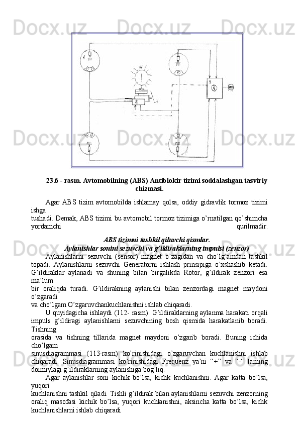 23.6 - rasm. Avtomobilning (ABS) Antiblokir tizimi soddalashgan tasviriy
chizmasi.
Agar   ABS   tizim   avtomobilda   ishlamay   qolsa,   oddiy   gidravlik   tormoz   tizimi
ishga
tushadi. Demak, ABS tizimi bu avtomobil tormoz tizimiga o’rnatilgan qo’shimcha
yordamchi   qurilmadir.
ABS tizimni tashkil qiluvchi qismlar.
Aylanishlar sonini sezuvchi va g’ildiraklarning impulsi (zenzor)
Aylanishlarni   sezuvchi   (sensor)   magnet   o’zagidan   va   cho’lg’amdan   tashkil
topadi.   Aylanishlarni   sezuvchi   Generatorni   ishlash   prinsipiga   o’xshashib   ketadi.
G’ildiraklar   aylanadi   va   shuning   bilan   birgalikda   Rotor,   g’ildirak   zenzori   esa
ma’lum
bir   oraliqda   turadi.   G’ildirakning   aylanishi   bilan   zenzordagi   magnet   maydoni
o’zgaradi
va cho’lgam O’zgaruvchankuchlanishni ishlab chiqaradi.
U quyidagicha ishlaydi  (112- rasm). G’ildiraklarning aylanma harakati orqali
impuls   g’ildiragi   aylanishlarni   sezuvchining   bosh   qismida   harakatlanib   boradi.
Tishning
orasida   va   tishning   tillarida   magnet   maydoni   o’zgarib   boradi.   Buning   ichida
cho’lgam
sinusdiagrammasi   (113-rasm)   ko’rinishidagi   o’zgaruvchan   kuchlanishni   ishlab
chiqaradi.   Sinusdiagrammasi   ko’rinishidagi   Frequenz   ya’ni   “ + ”   va   “ - “   larning
doimiylagi g’ildiraklarning aylanishiga bog’liq.
Agar   aylanishlar   soni   kichik   bo’lsa,   kichk   kuchlanishni.   Agar   katta   bo’lsa,
yuqori
kuchlanishni tashkil qiladi. Tishli g’ildirak bilan aylanishlarni sezuvchi zenzorning
oraliq   masofasi   kichik   bo’lsa,   yuqori   kuchlanishni,   aksincha   katta   bo’lsa,   kichk
kuchlanishlarni ishlab chiqaradi 
