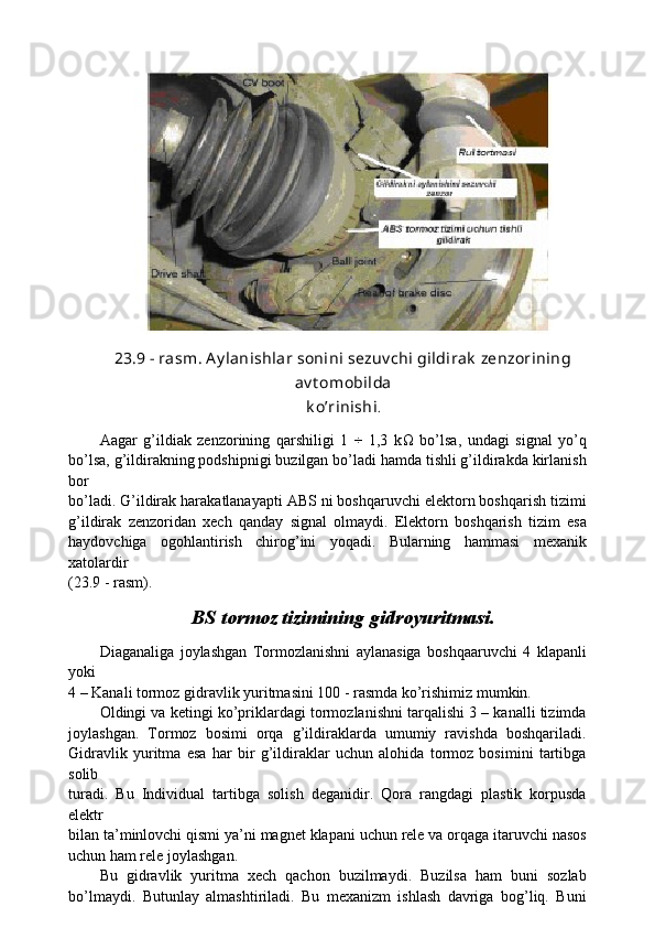 23.9 - rasm. A y lanishlar sonini sezuv chi gildirak  zenzorining
av t omobilda
k o’rinishi .
Aagar   g’ildiak   zenzorining   qarshiligi   1   ÷   1,3   k Ω   bo’lsa,   undagi   signal   yo’q
bo’lsa, g’ildirakning podshipnigi buzilgan bo’ladi hamda tishli g’ildirakda kirlanish
bor
bo’ladi. G’ildirak harakatlanayapti ABS ni boshqaruvchi elektorn boshqarish tizimi
g’ildirak   zenzoridan   xech   qanday   signal   olmaydi.   Elektorn   boshqarish   tizim   esa
haydovchiga   ogohlantirish   chirog’ini   yoqadi.   Bularning   hammasi   mexanik
xatolardir
(23.9 - rasm).
BS tormoz tizimining gidroyuritmasi.
Diaganaliga   joylashgan   Tormozlanishni   aylanasiga   boshqaaruvchi   4   klapanli
yoki
4 – Kanali tormoz gidravlik yuritmasini 100 - rasmda ko’rishimiz mumkin.
Oldingi va ketingi ko’priklardagi tormozlanishni tarqalishi 3 – kanalli tizimda
joylashgan.   Tormoz   bosimi   orqa   g’ildiraklarda   umumiy   ravishda   boshqariladi.
Gidravlik   yuritma   esa   har   bir   g’ildiraklar   uchun   alohida   tormoz   bosimini   tartibga
solib
turadi.   Bu   Individual   tartibga   solish   deganidir.   Qora   rangdagi   plastik   korpusda
elektr
bilan ta’minlovchi qismi ya’ni magnet klapani uchun rele va orqaga itaruvchi nasos
uchun ham rele joylashgan.
Bu   gidravlik   yuritma   xech   qachon   buzilmaydi.   Buzilsa   ham   buni   sozlab
bo’lmaydi.   Butunlay   almashtiriladi.   Bu   mexanizm   ishlash   davriga   bog’liq.   Buni 