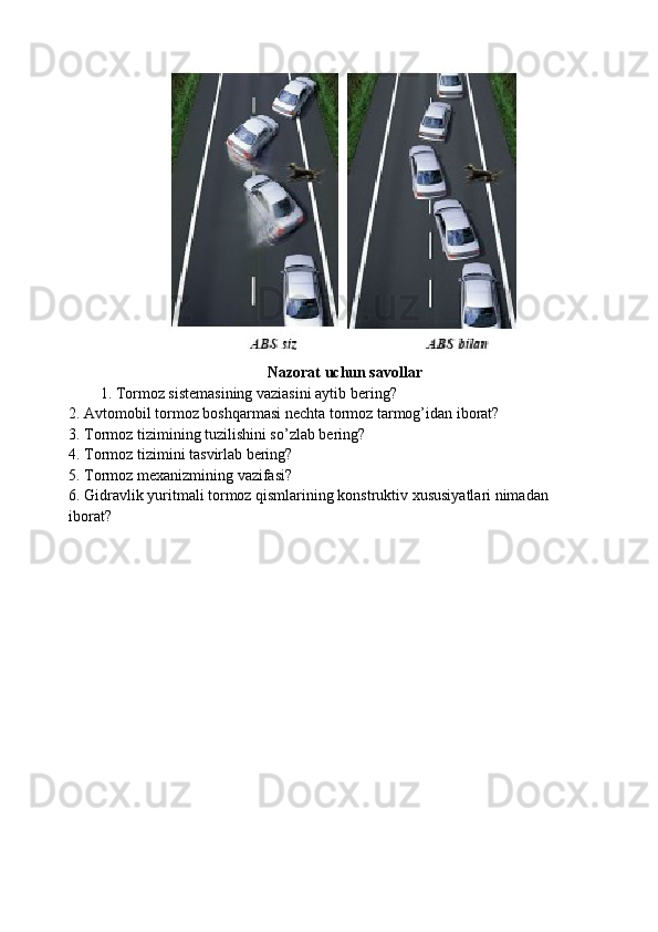 Nazorat uchun savollar
1. Tormoz sistemasining vaziasini aytib bering?
2. Avtomobil tormoz boshqarmasi nechta tormoz tarmog’idan iborat?
3. Tormoz tizimining tuzilishini so’zlab bering?
4. Tormoz tizimini tasvirlab bering?
5. Tormoz mexanizmining vazifasi?
6. Gidravlik yuritmali tormoz qismlarining konstruktiv xususiyatlari nimadan
iborat? 