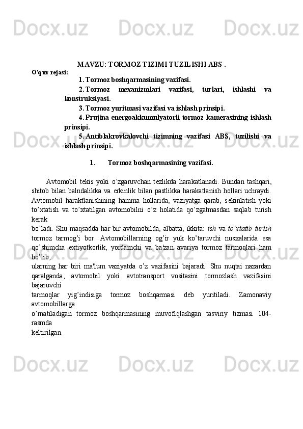 MAVZU: TORMOZ TIZIMI TUZILISHI ABS .
O'quv rejasi:
1. Tormoz boshqarmasining vazifasi. 
2. Tormoz   mexanizmlari   vazifasi,   turlari,   ishlashi   va
konstruksiyasi. 
3. Tormoz yuritmasi vazifasi va ishlash prinsipi. 
4. Prujina energoakkumulyatorli  tormoz kamerasining  ishlash
prinsipi.
5. Antiblakrovkalovchi   tizimning   vazifasi   ABS,   tuzilishi   va
ishlash prinsipi.
1. Tormoz boshqarmasining vazifasi.
Avtomobil   t е kis   yoki   o’zgaruvchan   t е zlikda   harakatlanadi.   Bundan   tashqari,
shitob  bilan  balndalikka  va  erkinlik  bilan  pastlikka  harakatlanish  hollari  uchraydi.
Avtomobil   haraktlanishining   hamma   hollarida,   vaziyatga   qarab,   s е kinlatish   yoki
to’xtatish   va   to’xtatilgan   avtomobilni   o’z   holatida   qo’zgatmasdan   saqlab   turish
k е rak
bo’ladi.   Shu   maqsadda   har   bir   avtomobilda,   albatta,   ikkita:   ish   va   to’xtatib   turish
tormoz   tarmog’i   bor.   Avtomobillarning   og’ir   yuk   ko’taruvchi   nusxalarida   esa
qo’shimcha   extiyotkorlik,   yordamchi   va   ba'zan   avariya   tormoz   tarmoqlari   ham
bo’lib,
ularning   har   biri   ma'lum   vaziyatda   o’z   vazifasini   bajaradi.   Shu   nuqtai   nazardan
qaralganda,   avtomobil   yoki   avtotransport   vositasini   tormozlash   vazifasini
bajaruvchi
tarmoqlar   yig’indisiga   tormoz   boshqarmasi   d е b   yuritiladi.   Zamonaviy
avtomobillarga
o’rnatiladigan   tormoz   boshqarmasining   muvofiqlashgan   tasviriy   tizmasi   104-
rasmda
k е ltirilgan. 