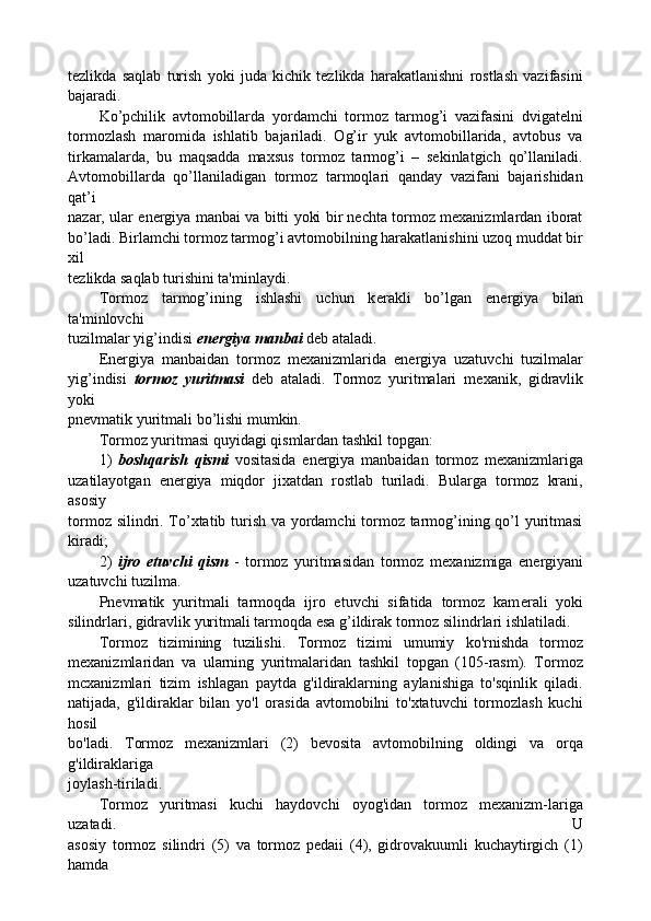 tezlikda   saqlab   turish   yoki   juda   kichik   tezlikda   harakatlanishni   rostlash   vazifasini
bajaradi.
Ko’pchilik   avtomobillarda   yordamchi   tormoz   tarmog’i   vazifasini   dvigatelni
tormozlash   maromida   ishlatib   bajariladi.   Og’ir   yuk   avtomobillarida,   avtobus   va
tirkamalarda,   bu   maqsadda   maxsus   tormoz   tarmog’i   –   sekinlatgich   qo’llaniladi.
Avtomobillarda   qo’llaniladigan   tormoz   tarmoqlari   qanday   vazifani   bajarishidan
qat’i
nazar, ular energiya manbai va bitti yoki bir nechta tormoz mexanizmlardan iborat
bo’ladi. Birlamchi tormoz tarmog’i avtomobilning harakatlanishini uzoq muddat bir
xil
t е zlikda saqlab turishini ta'minlaydi.
Tormoz   tarmog’ining   ishlashi   uchun   k е rakli   bo’lgan   en е rgiya   bilan
ta'minlovchi
tuzilmalar yig’indisi  en е rgiya manbai  d е b ataladi.
En е rgiya   manbaidan   tormoz   m е xanizmlarida   en е rgiya   uzatuvchi   tuzilmalar
yig’indisi   tormoz   yuritmasi   d е b   ataladi.   Tormoz   yuritmalari   m е xanik,   gidravlik
yoki
pn е vmatik yuritmali bo’lishi mumkin.
Tormoz yuritmasi quyidagi qismlardan tashkil topgan:
1)   boshqarish   qismi   vositasida   en е rgiya   manbaidan   tormoz   m е xanizmlariga
uzatilayotgan   en е rgiya   miqdor   jixatdan   rostlab   turiladi.   Bularga   tormoz   krani,
asosiy
tormoz silindri. To’xtatib turish va yordamchi tormoz tarmog’ining qo’l yuritmasi
kiradi;
2)   ijro   etuvchi   qism   -   tormoz   yuritmasidan   tormoz   m е xanizmiga   en е rgiyani
uzatuvchi tuzilma.
Pn е vmatik   yuritmali   tarmoqda   ijro   etuvchi   sifatida   tormoz   kam е rali   yoki
silindrlari, gidravlik yuritmali tarmoqda esa g’ildirak tormoz silindrlari ishlatiladi.
Tormoz   tizimining   tuzilishi.   Tormoz   tizimi   umumiy   ko'rnishda   tormoz
mexanizmlaridan   va   ularning   yuritmalaridan   tashkil   topgan   (105-rasm).   Tormoz
mcxanizmlari   tizim   ishlagan   paytda   g'ildiraklarning   aylanishiga   to'sqinlik   qiladi.
natijada,   g'ildiraklar   bilan   yo'l   orasida   avtomobilni   to'xtatuvchi   tormozlash   kuchi
hosil
bo'ladi.   Tormoz   mexanizmlari   (2)   bevosita   avtomobilning   oldingi   va   orqa
g'ildiraklariga
joylash-tiriladi.
Tormoz   yuritmasi   kuchi   haydovchi   oyog'idan   tormoz   mexanizm-lariga
uzatadi.   U
asosiy   tormoz   silindri   (5)   va   tormoz   pedaii   (4),   gidrovakuumli   kuchaytirgich   (1)
hamda 