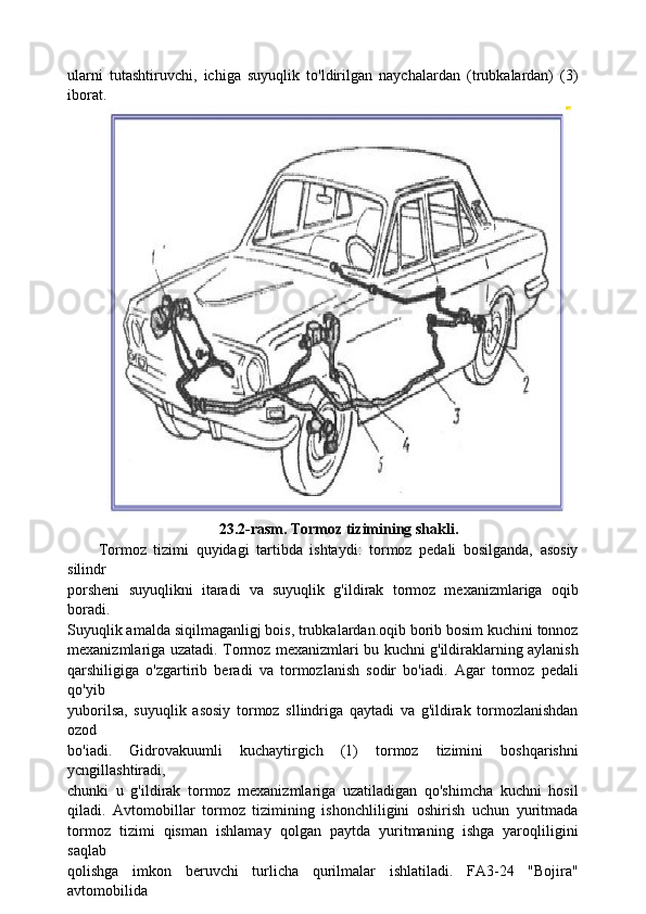 ularni   tutashtiruvchi,   ichiga   suyuqlik   to'ldirilgan   naychalardan   (trubkalardan)   (3)
iborat.
23.2-rasm. Tormoz tizimining shakli.
Tormoz   tizimi   quyidagi   tartibda   ishtaydi:   tormoz   pedali   bosilganda,   asosiy
silindr
porsheni   suyuqlikni   itaradi   va   suyuqlik   g'ildirak   tormoz   mexanizmlariga   oqib
boradi.
Suyuqlik amalda siqilmaganligj bois, trubkalardan.oqib borib bosim kuchini tonnoz
mexanizmlariga uzatadi. Tormoz mexanizmlari bu kuchni g'ildiraklarning aylanish
qarshiligiga   o'zgartirib   beradi   va   tormozlanish   sodir   bo'iadi.   Agar   tormoz   pedali
qo'yib
yuborilsa,   suyuqlik   asosiy   tormoz   sllindriga   qaytadi   va   g'ildirak   tormozlanishdan
ozod
bo'iadi.   Gidrovakuumli   kuchaytirgich   (1)   tormoz   tizimini   boshqarishni
ycngillashtiradi,
chunki   u   g'ildirak   tormoz   mexanizmlariga   uzatiladigan   qo'shimcha   kuchni   hosil
qiladi.   Avtomobillar   tormoz   tizimining   ishonchliligini   oshirish   uchun   yuritmada
tormoz   tizimi   qisman   ishlamay   qolgan   paytda   yuritmaning   ishga   yaroqliligini
saqlab
qolishga   imkon   beruvchi   turlicha   qurilmalar   ishlatiladi.   FA3-24   "Bojira"
avtomobilida 