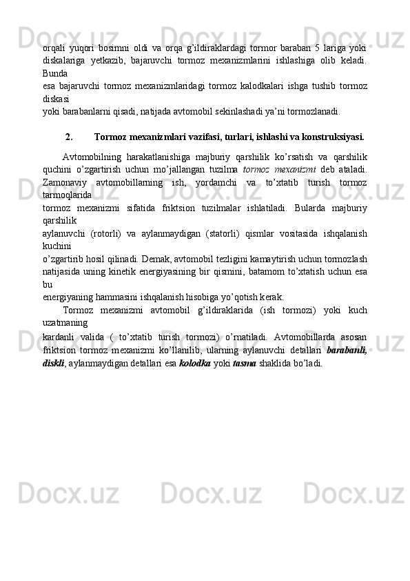 orqali   yuqori   bosimni   oldi   va   orqa   g’ildiraklardagi   tormor   baraban   5   lariga   yoki
diskalariga   yetkazib,   bajaruvchi   tormoz   mexanizmlarini   ishlashiga   olib   keladi.
Bunda
esa   bajaruvchi   tormoz   mexanizmlaridagi   tormoz   kalodkalari   ishga   tushib   tormoz
diskasi
yoki barabanlarni qisadi, natijada avtomobil sekinlashadi ya’ni tormozlanadi.
2. Tormoz mexanizmlari vazifasi, turlari, ishlashi va konstruksiyasi. 
Avtomobilning   harakatlanishiga   majburiy   qarshilik   ko’rsatish   va   qarshilik
quchini   o’zgartirish   uchun   mo’jallangan   tuzilma   tormoz   m е xanizmi   d е b   ataladi.
Zamonaviy   avtomobillarning   ish,   yordamchi   va   to’xtatib   turish   tormoz
tarmoqlarida
tormoz   m е xanizmi   sifatida   friktsion   tuzilmalar   ishlatiladi.   Bularda   majburiy
qarshilik
aylanuvchi   (rotorli)   va   aylanmaydigan   (statorli)   qismlar   vositasida   ishqalanish
kuchini
o’zgartirib hosil qilinadi. D е mak, avtomobil t е zligini kamaytirish uchun tormozlash
natijasida   uning   kin е tik   en е rgiyasining   bir   qismini,   batamom   to’xtatish   uchun   esa
bu
en е rgiyaning hammasini ishqalanish hisobiga yo’qotish k е rak.
Tormoz   m е xanizmi   avtomobil   g’ildiraklarida   (ish   tormozi)   yoki   kuch
uzatmaning
kardanli   valida   (   to’xtatib   turish   tormozi)   o’rnatiladi.   Avtomobillarda   asosan
friktsion   tormoz   m е xanizmi   ko’llanilib,   ularning   aylanuvchi   d е tallari   barabanli,
diskli , aylanmaydigan d е tallari esa  kolodka  yoki  tasma  shaklida bo’ladi.