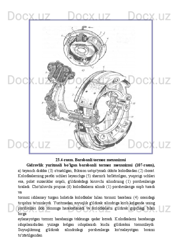 23.4-rasm. Barabanli tormoz mexanizmi
Gidravlik   yuritmali   bo'lgan   barabanli   tormoz   mexanizmi   (107-rasm),
a) tayanch diskka (3) o'rnatilgan, friksion ustqo'ymali ikkita kolodkadan (2) iborat.
Kolodkalarning pastki uchlari layanchga (5) sharnirli birlktirilgan, yuqorigi uchlari
esa,   polat   suxariklar   orqali,   g'ildirakdagi   kiruvchi   silindrning   (1)   porshenlariga
tiraladi. Cho'ziluvchi prujina (6) kolodkalarni silindr (1) porshenlariga siqib turadi
va
tormoz   ishlamay   turgan   holatida   kolodkalar   hilan   tormoz   barabani   (4)   orasidagi
tirqishni ta'minlaydi. Yuritmadan suyuqlik g'ildirak silindriga kirib kelganda uning
porshenlari   ikki   tomonga   harakatlanadi   va   kolodkalarni   g'ildirak   gupchagi   bilan
birga
aylanayotgan   tormoz   barabaniga   tekkunga   qadar   keradi.   Kolodkalarni   barabanga
ishqalanishidan   yuzaga   kelgan   ishqalanish   kuchi   g'ildirakni   tormozlaydi.
Suyuqlikrnng   g'ildirak   silindridagi   porshenlarga   ko'rsalayotgan   bosinii
to'xtatilgandan 