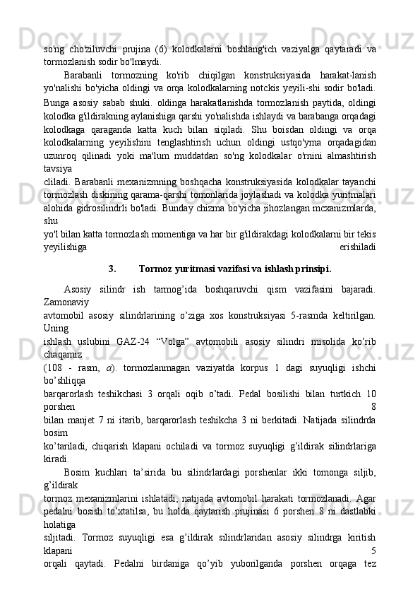 so'ng   cho'ziluvchi   prujina   (6)   kolodkalarni   boshlang'ich   vaziyalga   qaytaradi   va
tormozlanish sodir bo'lmaydi.
Barabanli   tormozning   ko'rib   chiqilgan   konstruksiyasida   harakat-lanish
yo'nalishi   bo'yicha   oldingi   va   orqa   kolodkalarning  notckis   yeyili-shi   sodir   bo'ladi.
Bunga   asosiy   sabab   shuki.   oldinga   harakatlanishda   tormozlanish   paytida,   oldingi
kolodka g'ildirakning aylanishiga qarshi yo'nalishda ishlaydi va barabanga orqadagi
kolodkaga   qaraganda   katta   kuch   bilan   siqiladi.   Shu   boisdan   oldingi   va   orqa
kolodkalarning   yeyilishini   tenglashtirish   uchun   oldingi   ustqo'yma   orqadagidan
uzunroq   qilinadi   yoki   ma'lum   muddatdan   so'ng   kolodkalar   o'rnini   almashtirish
tavsiya
cliladi.   Barabanli   mexanizmning   boshqacha   konstruksiyasida   kolodkalar   tayanchi
tormozlash diskining qarama-qarshi tomonlarida joylashadi va kolodka yuritmalari
alohida gidrosilindrli bo'ladi. Bunday chizma bo'yicha jihozlangan mcxanizmlarda,
shu
yo'l bilan katta tormozlash momentiga va har bir g'ildirakdagi kolodkalarni bir tekis
yeyilishiga   erishiladi
3. Tormoz yuritmasi vazifasi va ishlash prinsipi. 
Asosiy   silindr   ish   tarmog’ida   boshqaruvchi   qism   vazifasini   bajaradi.
Zamonaviy
avtomobil   asosiy   silindrlarining   o’ziga   xos   konstruksiyasi   5-rasmda   keltirilgan.
Uning
ishlash   uslubini   GAZ-24   “Volga”   avtomobili   asosiy   silindri   misolida   ko’rib
chaqamiz
(108   -   rasm,   a ).   tormozlanmagan   vaziyatda   korpus   1   dagi   suyuqligi   ishchi
bo’shliqqa
barqarorlash   teshikchasi   3   orqali   oqib   o’tadi.   Pedal   bosilishi   bilan   turtkich   10
porshen   8
bilan   manjet   7   ni   itarib,   barqarorlash   teshikcha   3   ni   berkitadi.   Natijada   silindrda
bosim
ko’tariladi,   chiqarish   klapani   ochiladi   va   tormoz   suyuqligi   g’ildirak   silindrlariga
kiradi.
Bosim   kuchlari   ta’sirida   bu   silindrlardagi   porshenlar   ikki   tomonga   siljib,
g’ildirak
tormoz   mexanizmlarini   ishlatadi,   natijada   avtomobil   harakati   tormozlanadi.   Agar
pedalni   bosish   to’xtatilsa,   bu   holda   qaytarish   prujinasi   6   porshen   8   ni   dastlabki
holatiga
siljitadi.   Tormoz   suyuqligi   esa   g’ildirak   silindrlaridan   asosiy   silindrga   kiritish
klapani   5
orqali   qaytadi.   Pedalni   birdaniga   qo’yib   yuborilganda   porshen   orqaga   tez 