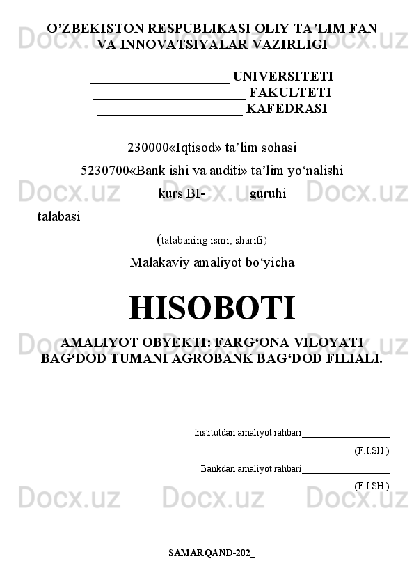O ’ ZBEKISTON RESPUBLIKASI OLIY   TA’LIM  FAN
VA INNOVATSIYALAR  VAZIRLIGI
____________________ UNIVERSITETI
______________________  FAKULTET I
_____________________  KAFEDRASI
230000«Iqtisod» ta lim sohasiʼ
5230700«Bank ishi va auditi» ta lim yo nalishi	
ʼ ʻ
___kurs BI-______ guruhi
talabasi____________________________________________
( talabaning ismi, sharifi)
Malakaviy amaliyot bo yicha 
ʻ
HISOBOTI
AMALIYOT OBYEKTI: FARG ONA VILOYATI
ʻ
BAG DOD TUMANI AGROBANK BAG DOD FILIALI.	
ʻ ʻ
        Institutdan amaliyot rahbari__________________
(F.I.SH.)
                               Bankdan amaliyot rahbari__________________
(F.I.SH.)
SAMARQAND-202_ 