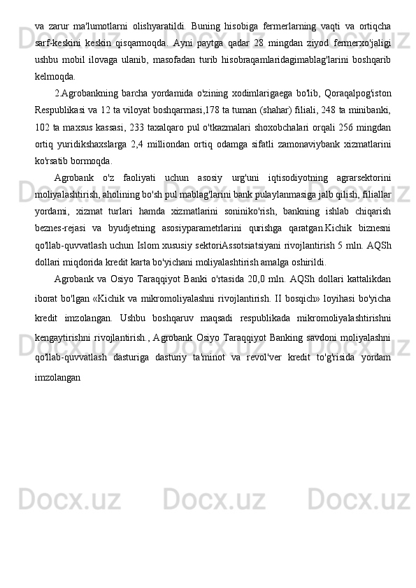 va   zarur   ma'lumotlarni   olishyaratildi.   Buning   hisobiga   fermerlarning   vaqti   va   ortiqcha
sarf-keskini   keskin   qisqarmoqda.   Ayni   paytga   qadar   28   mingdan   ziyod   fermerxo'jaligi
ushbu   mobil   ilovaga   ulanib,   masofadan   turib   hisobraqamlaridagimablag'larini   boshqarib
kelmoqda.
2.Agrobankning   barcha   yordamida   o'zining   xodimlarigaega   bo'lib,   Qoraqalpog'iston
Respublikasi va 12 ta viloyat boshqarmasi,178 ta tuman (shahar) filiali, 248 ta minibanki,
102 ta maxsus kassasi,  233 taxalqaro pul o'tkazmalari shoxobchalari  orqali 256 mingdan
ortiq   yuridikshaxslarga   2,4   milliondan   ortiq   odamga   sifatli   zamonaviybank   xizmatlarini
ko'rsatib bormoqda.
Agrobank   o'z   faoliyati   uchun   asosiy   urg'uni   iqtisodiyotning   agrarsektorini
moliyalashtirish, aholining bo'sh pul mablag'larini bank pulaylanmasiga jalb qilish, filiallar
yordami,   xizmat   turlari   hamda   xizmatlarini   soniniko'rish,   bankning   ishlab   chiqarish
beznes-rejasi   va   byudjetning   asosiyparametrlarini   qurishga   qaratgan.Kichik   biznesni
qo'llab-quvvatlash uchun Islom xususiy sektoriAssotsiatsiyani rivojlantirish 5 mln. AQSh
dollari miqdorida kredit karta bo'yichani moliyalashtirish amalga oshirildi.
Agrobank   va   Osiyo   Taraqqiyot   Banki   o'rtasida   20,0   mln.   AQSh   dollari   kattalikdan
iborat   bo'lgan   «Kichik   va   mikromoliyalashni   rivojlantirish.   II   bosqich»   loyihasi   bo'yicha
kredit   imzolangan.   Ushbu   boshqaruv   maqsadi   respublikada   mikromoliyalashtirishni
kengaytirishni   rivojlantirish.,   Agrobank   Osiyo   Taraqqiyot   Banking   savdoni   moliyalashni
qo'llab-quvvatlash   dasturiga   dasturiy   ta'minot   va   revol'ver   kredit   to'g'risida   yordam
imzolangan