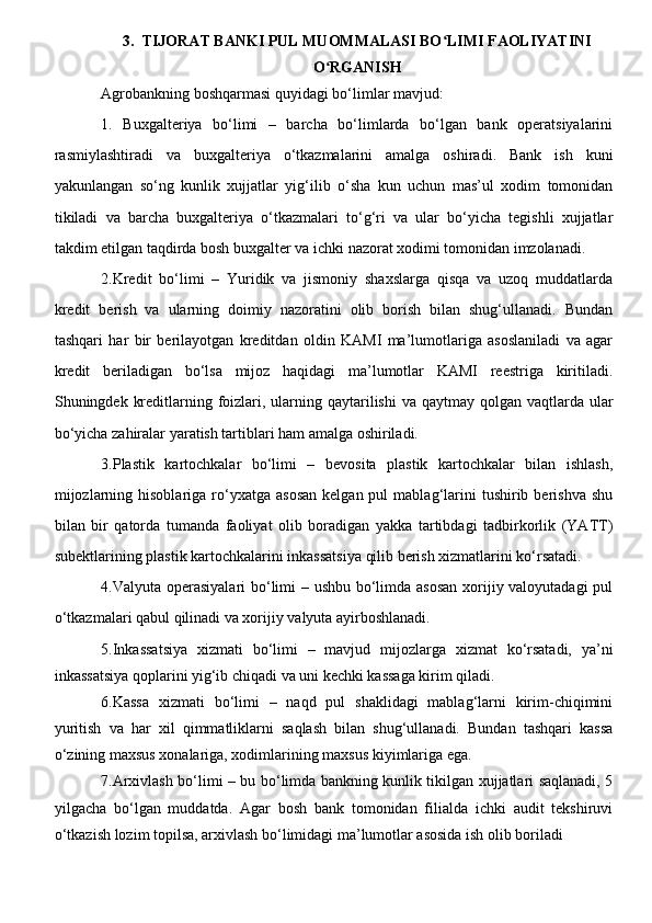 3.  TIJORAT BANKI PUL MUOMMALASI BO LIMI FAOLIYATINI ʻ
O RGANISH 	
ʻ
Agrobankning boshqarmasi quyidagi bo‘limlar mavjud:
1.   Buxgalteriya   bo‘limi   –   barcha   bo‘limlarda   bo‘lgan   bank   operatsiyalarini
rasmiylashtiradi   va   buxgalteriya   o‘tkazmalarini   amalga   oshiradi.   Bank   ish   kuni
yakunlangan   so‘ng   kunlik   xujjatlar   yig‘ilib   o‘sha   kun   uchun   mas’ul   xodim   tomonidan
tikiladi   va   barcha   buxgalteriya   o‘tkazmalari   to‘g‘ri   va   ular   bo‘yicha   tegishli   xujjatlar
takdim etilgan taqdirda bosh buxgalter va ichki nazorat xodimi tomonidan imzolanadi.
2.Kredit   bo‘limi   –   Yuridik   va   jismoniy   shaxslarga   qisqa   va   uzoq   muddatlarda
kredit   berish   va   ularning   doimiy   nazoratini   olib   borish   bilan   shug‘ullanadi.   Bundan
tashqari   har   bir   berilayotgan   kreditdan   oldin   KAMI   ma’lumotlariga   asoslaniladi   va   agar
kredit   beriladigan   bo‘lsa   mijoz   haqidagi   ma’lumotlar   KAMI   reestriga   kiritiladi.
Shuningdek kreditlarning foizlari, ularning qaytarilishi  va qaytmay qolgan vaqtlarda ular
bo‘yicha zahiralar yaratish tartiblari ham amalga oshiriladi.
3.Plastik   kartochkalar   bo‘limi   –   bevosita   plastik   kartochkalar   bilan   ishlash,
mijozlarning  hisoblariga  ro‘yxatga  asosan  kelgan  pul  mablag‘larini   tushirib  berishva   shu
bilan   bir   qatorda   tumanda   faoliyat   olib   boradigan   yakka   tartibdagi   tadbirkorlik   (YATT)
subektlarining plastik kartochkalarini inkassatsiya qilib berish xizmatlarini ko‘rsatadi.
4.Valyuta operasiyalari  bo‘limi  – ushbu bo‘limda asosan  xorijiy valoyutadagi  pul
o‘tkazmalari qabul qilinadi va xorijiy valyuta ayirboshlanadi.
5.Inkassatsiya   xizmati   bo‘limi   –   mavjud   mijozlarga   xizmat   ko‘rsatadi,   ya’ni
inkassatsiya qoplarini yig‘ib chiqadi va uni kechki kassaga kirim qiladi.
6.Kassa   xizmati   bo‘limi   –   naqd   pul   shaklidagi   mablag‘larni   kirim-chiqimini
yuritish   va   har   xil   qimmatliklarni   saqlash   bilan   shug‘ullanadi.   Bundan   tashqari   kassa
o‘zining maxsus xonalariga, xodimlarining maxsus kiyimlariga ega.
7.Arxivlash bo‘limi – bu bo‘limda bankning kunlik tikilgan xujjatlari saqlanadi, 5
yilgacha   bo‘lgan   muddatda.   Agar   bosh   bank   tomonidan   filialda   ichki   audit   tekshiruvi
o‘tkazish lozim topilsa, arxivlash bo‘limidagi ma’lumotlar asosida ish olib boriladi