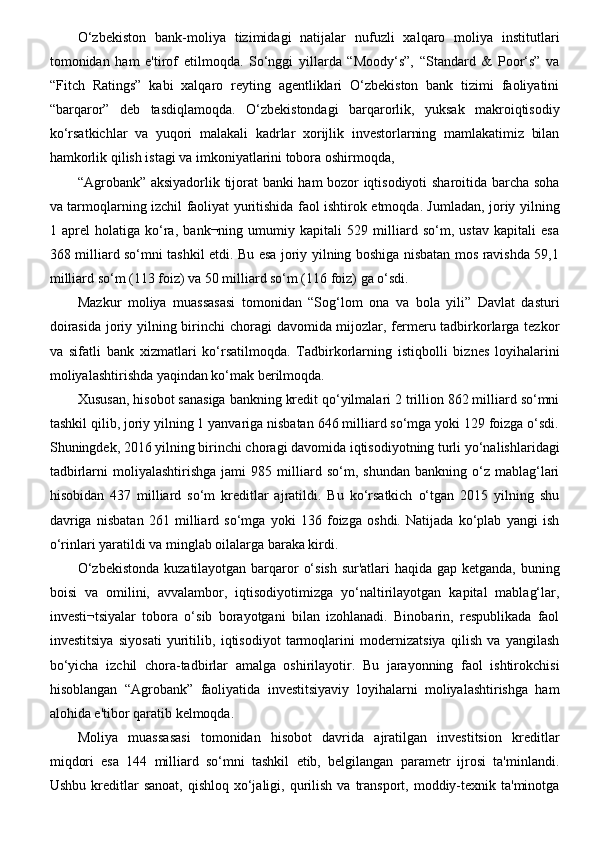 O‘zbekiston   bank-moliya   tizimidagi   natijalar   nufuzli   xalqaro   moliya   institutlari
tomonidan   ham   e'tirof   etilmoqda.   So‘nggi   yillarda   “Moody‘s”,   “Standard   &   Poor‘s”   va
“Fitch   Ratings”   kabi   xalqaro   reyting   agentliklari   O‘zbekiston   bank   tizimi   faoliyatini
“barqaror”   deb   tasdiqlamoqda.   O‘zbekistondagi   barqarorlik,   yuksak   makroiqtisodiy
ko‘rsatkichlar   va   yuqori   malakali   kadrlar   xorijlik   investorlarning   mamlakatimiz   bilan
hamkorlik qilish istagi va imkoniyatlarini tobora oshirmoqda, 
“Agrobank” aksiyadorlik tijorat banki ham bozor iqtisodiyoti sharoitida barcha soha
va tarmoqlarning izchil faoliyat yuritishida faol ishtirok etmoqda. Jumladan, joriy yilning
1   aprel   holatiga   ko‘ra,   bank¬ning   umumiy   kapitali   529   milliard   so‘m,   ustav   kapitali   esa
368 milliard so‘mni tashkil etdi. Bu esa joriy yilning boshiga nisbatan mos ravishda 59,1
milliard so‘m (113 foiz) va 50 milliard so‘m (116 foiz) ga o‘sdi.
Mazkur   moliya   muassasasi   tomonidan   “Sog‘lom   ona   va   bola   yili”   Davlat   dasturi
doirasida  joriy yilning birinchi choragi  davomida mijozlar, fermeru tadbirkorlarga tezkor
va   sifatli   bank   xizmatlari   ko‘rsatilmoqda.   Tadbirkorlarning   istiqbolli   biznes   loyihalarini
moliyalashtirishda yaqindan ko‘mak berilmoqda.
Xususan, hisobot sanasiga bankning kredit qo‘yilmalari 2 trillion 862 milliard so‘mni
tashkil qilib, joriy yilning 1 yanvariga nisbatan 646 milliard so‘mga yoki 129 foizga o‘sdi.
Shuningdek, 2016 yilning birinchi choragi davomida iqtisodiyotning turli yo‘nalishlaridagi
tadbirlarni   moliyalashtirishga   jami   985  milliard  so‘m,   shundan   bankning  o‘z   mablag‘lari
hisobidan   437   milliard   so‘m   kreditlar   ajratildi.   Bu   ko‘rsatkich   o‘tgan   2015   yilning   shu
davriga   nisbatan   261   milliard   so‘mga   yoki   136   foizga   oshdi.   Natijada   ko‘plab   yangi   ish
o‘rinlari yaratildi va minglab oilalarga baraka kirdi.
O‘zbekistonda  kuzatilayotgan barqaror o‘sish  sur'atlari  haqida gap ketganda, buning
boisi   va   omilini,   avvalambor,   iqtisodiyotimizga   yo‘naltirilayotgan   kapital   mablag‘lar,
investi¬tsiyalar   tobora   o‘sib   borayotgani   bilan   izohlanadi.   Binobarin,   respublikada   faol
investitsiya   siyosati   yuritilib,   iqtisodiyot   tarmoqlarini   modernizatsiya   qilish   va   yangilash
bo‘yicha   izchil   chora-tadbirlar   amalga   oshirilayotir.   Bu   jarayonning   faol   ishtirokchisi
hisoblangan   “Agrobank”   faoliyatida   investitsiyaviy   loyihalarni   moliyalashtirishga   ham
alohida e'tibor qaratib kelmoqda. 
Moliya   muassasasi   tomonidan   hisobot   davrida   ajratilgan   investitsion   kreditlar
miqdori   esa   144   milliard   so‘mni   tashkil   etib,   belgilangan   parametr   ijrosi   ta'minlandi.
Ushbu  kreditlar   sanoat,  qishloq  xo‘jaligi,  qurilish  va  transport,  moddiy-texnik  ta'minotga