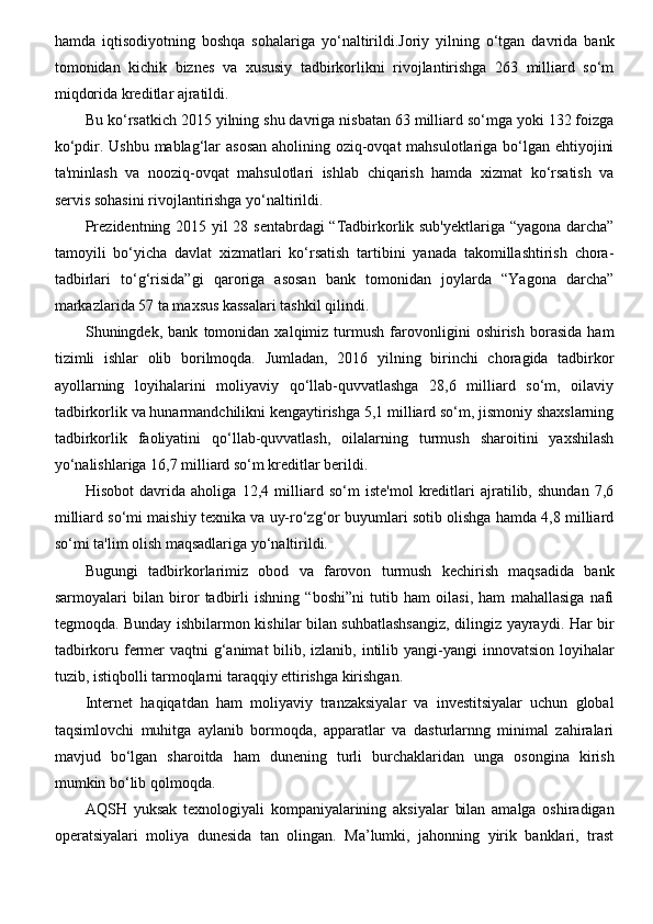 hamda   iqtisodiyotning   boshqa   sohalariga   yo‘naltirildi.Joriy   yilning   o‘tgan   davrida   bank
tomonidan   kichik   biznes   va   xususiy   tadbirkorlikni   rivojlantirishga   263   milliard   so‘m
miqdorida kreditlar ajratildi. 
Bu ko‘rsatkich 2015 yilning shu davriga nisbatan 63 milliard so‘mga yoki 132 foizga
ko‘pdir. Ushbu mablag‘lar asosan  aholining oziq-ovqat mahsulotlariga bo‘lgan ehtiyojini
ta'minlash   va   nooziq-ovqat   mahsulotlari   ishlab   chiqarish   hamda   xizmat   ko‘rsatish   va
servis sohasini rivojlantirishga yo‘naltirildi. 
Prezidentning 2015 yil 28 sentabrdagi  “Tadbirkorlik sub'yektlariga “yagona darcha”
tamoyili   bo‘yicha   davlat   xizmatlari   ko‘rsatish   tartibini   yanada   takomillashtirish   chora-
tadbirlari   to‘g‘risida”gi   qaroriga   asosan   bank   tomonidan   joylarda   “Yagona   darcha”
markazlarida 57 ta maxsus kassalari tashkil qilindi.
Shuningdek,   bank   tomonidan   xalqimiz   turmush   farovonligini   oshirish   borasida   ham
tizimli   ishlar   olib   borilmoqda.   Jumladan,   2016   yilning   birinchi   choragida   tadbirkor
ayollarning   loyihalarini   moliyaviy   qo‘llab-quvvatlashga   28,6   milliard   so‘m,   oilaviy
tadbirkorlik va hunarmandchilikni kengaytirishga 5,1 milliard so‘m, jismoniy shaxslarning
tadbirkorlik   faoliyatini   qo‘llab-quvvatlash,   oilalarning   turmush   sharoitini   yaxshilash
yo‘nalishlariga 16,7 milliard so‘m kreditlar berildi.
Hisobot   davrida   aholiga   12,4   milliard   so‘m   iste'mol   kreditlari   ajratilib,   shundan   7,6
milliard so‘mi maishiy texnika va uy-ro‘zg‘or buyumlari sotib olishga hamda 4,8 milliard
so‘mi ta'lim olish maqsadlariga yo‘naltirildi.
Bugungi   tadbirkorlarimiz   obod   va   farovon   turmush   kechirish   maqsadida   bank
sarmoyalari   bilan   biror   tadbirli   ishning   “boshi”ni   tutib   ham   oilasi,   ham   mahallasiga   nafi
tegmoqda. Bunday ishbilarmon kishilar bilan suhbatlashsangiz, dilingiz yayraydi. Har bir
tadbirkoru fermer  vaqtni g‘animat  bilib, izlanib, intilib yangi-yangi  innovatsion loyihalar
tuzib, istiqbolli tarmoqlarni taraqqiy ettirishga kirishgan.
Internet   haqiqatdan   ham   moliyaviy   tranzaksiyalar   va   investitsiyalar   uchun   global
taqsimlovchi   muhitga   aylanib   bormoqda,   apparatlar   va   dasturlarnng   minimal   zahiralari
mavjud   bo‘lgan   sharoitda   ham   dunening   turli   burchaklaridan   unga   osongina   kirish
mumkin bo‘lib qolmoqda. 
AQSH   yuksak   texnologiyali   kompaniyalarining   aksiyalar   bilan   amalga   oshiradigan
operatsiyalari   moliya   dunesida   tan   olingan.   Ma’lumki,   jahonning   yirik   banklari,   trast