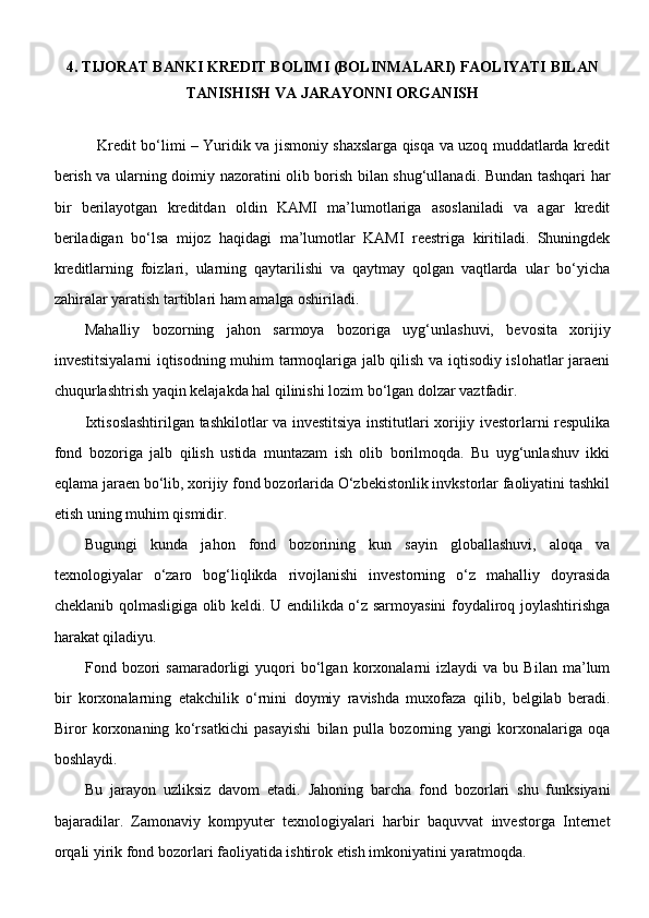 4. TIJORAT BANKI KREDIT BOLIMI (BOLINMALARI) FAOLIYATI BILAN
TANISHISH VA JARAYONNI ORGANISH 
                 Kredit bo‘limi – Yuridik va jismoniy shaxslarga qisqa va uzoq muddatlarda kredit
berish va ularning doimiy nazoratini olib borish bilan shug‘ullanadi. Bundan tashqari har
bir   berilayotgan   kreditdan   oldin   KAMI   ma’lumotlariga   asoslaniladi   va   agar   kredit
beriladigan   bo‘lsa   mijoz   haqidagi   ma’lumotlar   KAMI   reestriga   kiritiladi.   Shuningdek
kreditlarning   foizlari,   ularning   qaytarilishi   va   qaytmay   qolgan   vaqtlarda   ular   bo‘yicha
zahiralar yaratish tartiblari ham amalga oshiriladi.
Mahalliy   bozorning   jahon   sarmoya   bozoriga   uyg‘unlashuvi,   bevosita   xorijiy
investitsiyalarni iqtisodning muhim tarmoqlariga jalb qilish va iqtisodiy islohatlar jaraeni
chuqurlashtrish yaqin kelajakda hal qilinishi lozim bo‘lgan dolzar vaztfadir.    
Ixtisoslashtirilgan tashkilotlar va investitsiya institutlari xorijiy ivestorlarni respulika
fond   bozoriga   jalb   qilish   ustida   muntazam   ish   olib   borilmoqda.   Bu   uyg‘unlashuv   ikki
eqlama jaraen bo‘lib, xorijiy fond bozorlarida O‘zbekistonlik invkstorlar faoliyatini tashkil
etish uning muhim qismidir.
Bugungi   kunda   jahon   fond   bozorining   kun   sayin   globallashuvi,   aloqa   va
texnologiyalar   o‘zaro   bog‘liqlikda   rivojlanishi   investorning   o‘z   mahalliy   doyrasida
cheklanib qolmasligiga olib keldi. U endilikda o‘z sarmoyasini foydaliroq joylashtirishga
harakat qiladiyu. 
Fond  bozori   samaradorligi   yuqori   bo‘lgan   korxonalarni   izlaydi   va   bu  Bilan   ma’lum
bir   korxonalarning   etakchilik   o‘rnini   doymiy   ravishda   muxofaza   qilib,   belgilab   beradi.
Biror   korxonaning   ko‘rsatkichi   pasayishi   bilan   pulla   bozorning   yangi   korxonalariga   oqa
boshlaydi. 
Bu   jarayon   uzliksiz   davom   etadi.   Jahoning   barcha   fond   bozorlari   shu   funksiyani
bajaradilar.   Zamonaviy   kompyuter   texnologiyalari   harbir   baquvvat   investorga   Internet
orqali yirik fond bozorlari faoliyatida ishtirok etish imkoniyatini yaratmoqda.